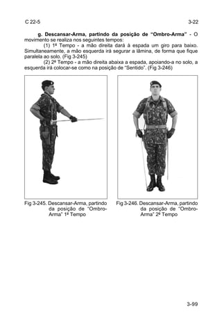 C 22-5                                                                 3-22

      g. Descansar-Arma, partindo da posição de “Ombro-Arma” - O
movimento se realiza nos seguintes tempos:
         (1) 1º Tempo - a mão direita dará à espada um giro para baixo.
Simultaneamente, a mão esquerda irá segurar a lâmina, de forma que fique
paralela ao solo. (Fig 3-245)
         (2) 2º Tempo - a mão direita abaixa a espada, apoiando-a no solo, a
esquerda irá colocar-se como na posição de “Sentido”. (Fig 3-246)




Fig 3-245. Descansar-Arma, partindo     Fig 3-246. Descansar-Arma, partindo
           da posição de “Ombro-                   da posição de “Ombro-
           Arma” 1º Tempo                          Arma” 2º Tempo




                                                                       3-99
 