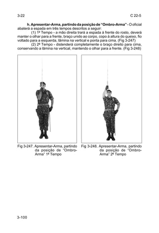 3-22                                                                    C 22-5

      h. Apresentar-Arma, partindo da posição de “Ombro-Arma” - O oficial
abaterá a espada em três tempos descritos a seguir:
         (1) 1º Tempo - a mão direita trará a espada à frente do rosto, deverá
manter o olhar para a frente, braço unido ao corpo, copo à altura do queixo, fio
voltado para a esquerda, lâmina na vertical e ponta para cima. (Fig 3-247)
         (2) 2º Tempo - distenderá completamente o braço direito para cima,
conservando a lâmina na vertical, mantendo o olhar para a frente. (Fig 3-248)




Fig 3-247. Apresentar-Arma, partindo     Fig 3-248. Apresentar-Arma, partindo
           da posição de “Ombro-                    da posição de “Ombro-
           Arma” 1º Tempo                           Arma” 2º Tempo




3-100
 