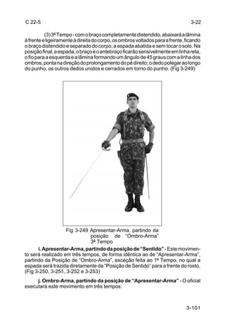C 22-5                                                                          3-22

          (3) 3º Tempo - com o braço completamente distendido, abaixará a lâmina
à frente e ligeiramente à direita do corpo, os ombros voltados para a frente, ficando
o braço distendido e separado do corpo; a espada abatida e sem tocar o solo. Na
posição final, a espada, o braço e o antebraço ficarão sensivelmente em linha reta,
o fio para a esquerda e a lâmina formando um ângulo de 45 graus com a linha dos
ombros, ponta na direção do prolongamento do pé direito; o dedo polegar ao longo
do punho, os outros dedos unidos e cerrados em torno do punho. (Fig 3-249)




                   Fig 3-249 Apresentar-Arma, partindo da
                             posição de “Ombro-Arma”
                             3º Tempo
      i. Apresentar-Arma, partindo da posição de “Sentido” - Este movimen-
to será realizado em três tempos, de forma idêntica ao de “Apresentar-Arma”,
partindo da Posição de “Ombro-Arma”, exceção feita ao 1º Tempo, no qual a
espada será trazida diretamente da “Posição de Sentido” para a frente do rosto.
(Fig 3-250, 3-251, 3-252 e 3-253)
     j. Ombro-Arma, partindo da posição de “Apresentar-Arma” - O oficial
executará este movimento em três tempos:



                                                                              3-101
 