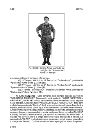3-22                                                                   C 22-5




                   Fig 3-256. Ombro-Arma, partindo da
                              posição de “Apresentar-
                              Arma” 3º Tempo

executará este movimento em três tempos:
        (1) 1º Tempo - idêntico ao 1º Tempo do “Ombro-Arma”, partindo de
“Apresentar-Arma” (letra “j.”, item (1));
        (2) 2º Tempo - idêntico ao 2º Tempo de “Ombro-Arma”, partindo de
“Apresentar-Arma” (letra “j.”, item (2));
        (3) 3º Tempo - idêntico ao 2º Tempo de “Descansar-Arma”, partindo do
“Ombro-Arma” (letra “g.”, item (2)).
       m. Arma Suspensa - Este comando será sempre seguido da voz de
“ORDINÁRIO, MARCHE!”. O comando será, portanto, “ARMA SUSPENSA -
ORDINÁRIO, MARCHE!” sendo sempre curto o deslocamento, com a espada
nesta posição. Ao comando de “ARMA SUSPENSA - ORDINÁRIO!”, dado com
o oficial na posição de “Sentido”, fará um movimento enérgico e levantará a
espada, de forma que a ponta fique afastada do solo cerca de 20 centímetros.
A mão direita empunha a espada com as costas para a direita, polegar distendido
ao longo do punho e encostado à cruzeta, os demais dedos cerrados (Fig 3-257
e 3-258). Durante o deslocamento, que se inicia ao comando de “MARCHE!”, a
espada não deve oscilar e o braço esquerdo estará segurando a bainha. Ao
comando de “ALTO!”, o oficial abaixará a espada em um só tempo, trazendo-a
à posição de “Sentido”. O oficial tomará também a posição de “Arma Suspensa”

3-104
 