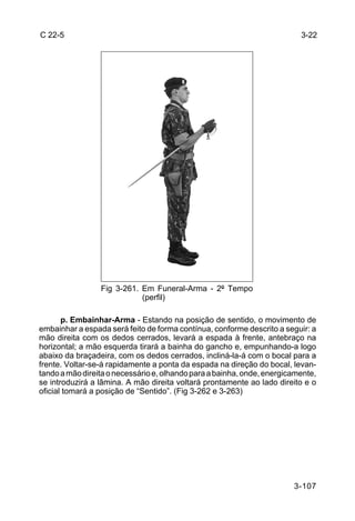 C 22-5                                                                    3-22




                 Fig 3-261. Em Funeral-Arma - 2º Tempo
                            (perfil)

       p. Embainhar-Arma - Estando na posição de sentido, o movimento de
embainhar a espada será feito de forma contínua, conforme descrito a seguir: a
mão direita com os dedos cerrados, levará a espada à frente, antebraço na
horizontal; a mão esquerda tirará a bainha do gancho e, empunhando-a logo
abaixo da braçadeira, com os dedos cerrados, incliná-la-á com o bocal para a
frente. Voltar-se-á rapidamente a ponta da espada na direção do bocal, levan-
tando a mão direita o necessário e, olhando para a bainha, onde, energicamente,
se introduzirá a lâmina. A mão direita voltará prontamente ao lado direito e o
oficial tomará a posição de “Sentido”. (Fig 3-262 e 3-263)




                                                                        3-107
 