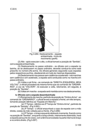 C 22-5                                                                       3-23




                       Fig 3-264. Deslocamento - espada
                                   embainhada - Início do
                                   movimento (perfil)
         (2) Alto - após executar o alto, o oficial tomará a posição de “Sentido”,
com a espada embainhada.
         (3) Deslocamento no passo ordinário - os oficiais com a espada na
bainha, ao se deslocarem no passo ordinário, deverão conduzi-la como está
prescrito no número (1) acima. Os oficiais-generais segurarão suas espadas
pelos respectivos punhos, obedecendo em tudo às mesmas disposições.
         (4) Deslocamento nos passos sem cadência e acelerado - nas marchas
sem cadência e em acelerado, a espada será conduzida como na marcha em
passo ordinário.
         (5) Voltas a pé firme - ao comando de “DIREITA (ESQUERDA, MEIA
VOLTA)!”, o oficial procederá da mesma forma que ao comando de “ORDINÁ-
RIO!”, à voz de “VOLVER!”, irá executar a volta, retomando, em seguida, à
posição de “Sentido”.
         (6) Voltas em marcha - a espada será mantida como nos deslocamentos.
       b. Oficiais com a espada desembainhada
          (1) Rompimento da marcha, partindo da posição de “Ombro-Arma” - ao
comando de “ORDINÁRIO!”, o oficial levará a espada a frente, em três tempos,
tomando posição idêntica ao “Espada em Marcha”:
              (a) 1º Tempo - idêntico ao 2º Tempo de “Ombro-Arma”, partindo da
posição de “Sentido”. (Fig 3-265 )
              (b) 2º Tempo - o oficial empunhará o copo da espada com a mão
direita, costas da mão voltada para a frente. (Fig 3-266)
              (c) 3º Tempo - o braço esquerdo abaixará vivamente, ficando como
na posição de “Sentido”, enquanto o braço direito, inteiramente distendido, trará
a espada para junto do corpo, com a lâmina encostada na parte interna do braço
e no ombro direito. (Fig 3-267)

                                                                           3-109
 