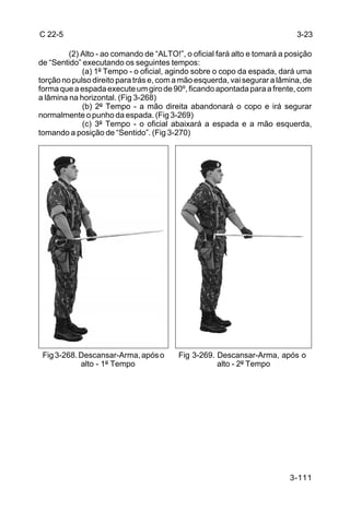 C 22-5                                                                      3-23

         (2) Alto - ao comando de “ALTO!”, o oficial fará alto e tomará a posição
de “Sentido” executando os seguintes tempos:
             (a) 1º Tempo - o oficial, agindo sobre o copo da espada, dará uma
torção no pulso direito para trás e, com a mão esquerda, vai segurar a lâmina, de
forma que a espada execute um giro de 90º, ficando apontada para a frente, com
a lâmina na horizontal. (Fig 3-268)
             (b) 2º Tempo - a mão direita abandonará o copo e irá segurar
normalmente o punho da espada. (Fig 3-269)
             (c) 3º Tempo - o oficial abaixará a espada e a mão esquerda,
tomando a posição de “Sentido”. (Fig 3-270)




 Fig 3-268. Descansar-Arma, após o       Fig 3-269. Descansar-Arma, após o
            alto - 1º Tempo                         alto - 2º Tempo




                                                                          3-111
 