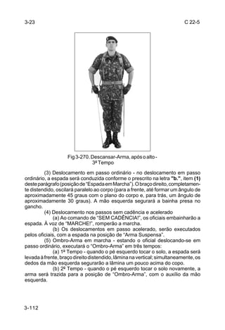 3-23                                                                      C 22-5




                    Fig 3-270. Descansar-Arma, após o alto -
                               3º Tempo
         (3) Deslocamento em passo ordinário - no deslocamento em passo
ordinário, a espada será conduzida conforme o prescrito na letra "b.", item (1)
deste parágrafo (posição de “Espada em Marcha”). O braço direito, completamen-
te distendido, oscilará paralelo ao corpo (para a frente, até formar um ângulo de
aproximadamente 45 graus com o plano do corpo e, para trás, um ângulo de
aproximadamente 30 graus). A mão esquerda segurará a bainha presa no
gancho.
         (4) Deslocamento nos passos sem cadência e acelerado
              (a) Ao comando de “SEM CADÊNCIA!”, os oficiais embainharão a
espada. À voz de “MARCHE!”, romperão a marcha.
              (b) Os deslocamentos em passo acelerado, serão executados
pelos oficiais, com a espada na posição de “Arma Suspensa”.
         (5) Ombro-Arma em marcha - estando o oficial deslocando-se em
passo ordinário, executará o “Ombro-Arma” em três tempos:
              (a) 1º Tempo - quando o pé esquerdo tocar o solo, a espada será
levada à frente, braço direito distendido, lâmina na vertical; simultaneamente, os
dedos da mão esquerda segurarão a lâmina um pouco acima do copo.
              (b) 2º Tempo - quando o pé esquerdo tocar o solo novamente, a
arma será trazida para a posição de “Ombro-Arma”, com o auxílio da mão
esquerda.




3-112
 