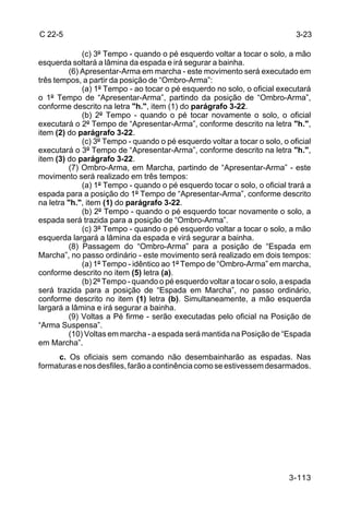 C 22-5                                                                      3-23

             (c) 3º Tempo - quando o pé esquerdo voltar a tocar o solo, a mão
esquerda soltará a lâmina da espada e irá segurar a bainha.
         (6) Apresentar-Arma em marcha - este movimento será executado em
três tempos, a partir da posição de “Ombro-Arma”:
             (a) 1º Tempo - ao tocar o pé esquerdo no solo, o oficial executará
o 1º Tempo de “Apresentar-Arma”, partindo da posição de “Ombro-Arma”,
conforme descrito na letra "h.", item (1) do parágrafo 3-22.
             (b) 2º Tempo - quando o pé tocar novamente o solo, o oficial
executará o 2º Tempo de “Apresentar-Arma”, conforme descrito na letra "h.",
item (2) do parágrafo 3-22.
             (c) 3º Tempo - quando o pé esquerdo voltar a tocar o solo, o oficial
executará o 3º Tempo de “Apresentar-Arma”, conforme descrito na letra "h.",
item (3) do parágrafo 3-22.
         (7) Ombro-Arma, em Marcha, partindo de “Apresentar-Arma” - este
movimento será realizado em três tempos:
             (a) 1º Tempo - quando o pé esquerdo tocar o solo, o oficial trará a
espada para a posição do 1º Tempo de “Apresentar-Arma”, conforme descrito
na letra "h.", item (1) do parágrafo 3-22.
             (b) 2º Tempo - quando o pé esquerdo tocar novamente o solo, a
espada será trazida para a posição de “Ombro-Arma”.
             (c) 3º Tempo - quando o pé esquerdo voltar a tocar o solo, a mão
esquerda largará a lâmina da espada e virá segurar a bainha.
         (8) Passagem do “Ombro-Arma” para a posição de “Espada em
Marcha”, no passo ordinário - este movimento será realizado em dois tempos:
             (a) 1º Tempo - idêntico ao 1º Tempo de “Ombro-Arma” em marcha,
conforme descrito no item (5) letra (a).
             (b) 2º Tempo - quando o pé esquerdo voltar a tocar o solo, a espada
será trazida para a posição de “Espada em Marcha”, no passo ordinário,
conforme descrito no item (1) letra (b). Simultaneamente, a mão esquerda
largará a lâmina e irá segurar a bainha.
         (9) Voltas a Pé firme - serão executadas pelo oficial na Posição de
“Arma Suspensa”.
         (10) Voltas em marcha - a espada será mantida na Posição de “Espada
em Marcha”.
     c. Os oficiais sem comando não desembainharão as espadas. Nas
formaturas e nos desfiles, farão a continência como se estivessem desarmados.




                                                                          3-113
 