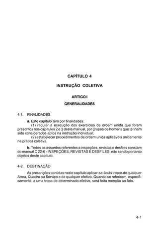 C 22-5




                               CAPÍTULO 4

                        INSTRUÇÃO COLETIVA

                                  ARTIGO I
                             GENERALIDADES

4-1. FINALIDADES
      a. Este capítulo tem por finalidades:
         (1) regular a execução dos exercícios de ordem unida que foram
prescritos nos capítulos 2 e 3 deste manual, por grupos de homens que tenham
sido considerados aptos na instrução individual;
         (2) estabelecer procedimentos de ordem unida aplicáveis unicamente
na prática coletiva.
      b. Todos os assuntos referentes a inspeções, revistas e desfiles constam
do manual C 22-6 - INSPEÇÕES, REVISTAS E DESFILES, não sendo portanto
objetos deste capítulo.

4-2. DESTINAÇÃO
     As prescrições contidas neste capítulo aplicar-se-ão às tropas de qualquer
Arma, Quadro ou Serviço e de qualquer efetivo. Quando se referirem, especifi-
camente, a uma tropa de determinado efetivo, será feita menção ao fato.




                                                                           4-1
 