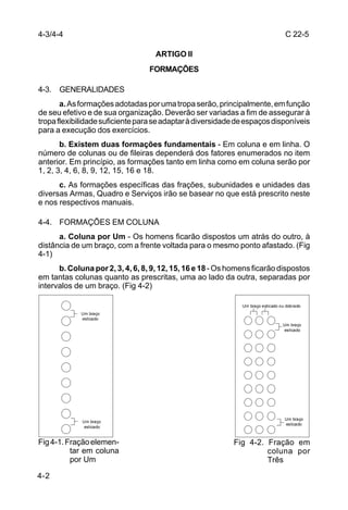 4-3/4-4                                                                           C 22-5

                                   ARTIGO II
                                 FORMAÇÕES

4-3. GENERALIDADES
       a. As formações adotadas por uma tropa serão, principalmente, em função
de seu efetivo e de sua organização. Deverão ser variadas a fim de assegurar à
tropa flexibilidade suficiente para se adaptar à diversidade de espaços disponíveis
para a execução dos exercícios.
       b. Existem duas formações fundamentais - Em coluna e em linha. O
número de colunas ou de fileiras dependerá dos fatores enumerados no item
anterior. Em princípio, as formações tanto em linha como em coluna serão por
1, 2, 3, 4, 6, 8, 9, 12, 15, 16 e 18.
      c. As formações específicas das frações, subunidades e unidades das
diversas Armas, Quadro e Serviços irão se basear no que está prescrito neste
e nos respectivos manuais.

4-4. FORMAÇÕES EM COLUNA
      a. Coluna por Um - Os homens ficarão dispostos um atrás do outro, à
distância de um braço, com a frente voltada para o mesmo ponto afastado. (Fig
4-1)
      b. Coluna por 2, 3, 4, 6, 8, 9, 12, 15, 16 e 18 - Os homens ficarão dispostos
em tantas colunas quanto as prescritas, uma ao lado da outra, separadas por
intervalos de um braço. (Fig 4-2)

                                                              Um braço esticado ou dobrado
             Um braço
             esticado
                                                                                 Um braço
                                                                                  esticado




                                                                                  Um braço
             Um braço
                                                                                  esticado
              esticado


Fig 4-1. Fração elemen-                                    Fig 4-2. Fração em
          tar em coluna                                             coluna por
          por Um                                                    Três

4-2
 