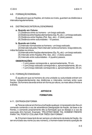 C 22-5                                                                    4-8/4-11

4-8. FORMAÇÃO NORMAL
      É aquela em que as frações, em todos os níveis, guardam as distâncias e
intervalos regulamentares.

4-9. DISTÂNCIAS E INTERVALOS NORMAIS
      a. Quando em Coluna
         (1) Distância entre os homens - um braço esticado.
         (2) Distância entre frações elementares (Gp, Pç, etc.) - um braço esticado.
         (3) Distância entre frações (Pel, Sec, etc) - 2 (dois) passos.
         (4) Distância entre subunidades - 10 passos.
     b. Quando em Linha
        (1) Intervalo normal entre os homens - um braço esticado.
        (2) Intervalo reduzido (“Sem intervalo”) entre os homens - braço dobra-do,
mãos fechadas na cintura.
        (3) Intervalo entre frações elementares (Gp, Pç, etc) - um braço esticado.
        (4) Intervalo entre frações (Pel, Sec, etc) - 2 (dois) passos.
        (5) Intervalo entre subunidades - 4 (quatro) passos.
      OBSERVAÇÕES:
          - 1 (um) passo corresponde a, aproximadamente, 70 cm.
          - 1 (um) braço esticado corresponde a, aproximadamente, 80 cm.
          - 1 (um) braço dobrado corresponde a, aproximadamente, 25 cm.

4-10. FORMAÇÃO EMASSADA
       É aquela em que os homens de uma unidade ou subunidade entram em
forma, independentemente das distâncias e intervalos normais entre suas
frações. Os homens deverão entrar em forma por altura, os mais altos à frente e
à direita.


                                   ARTIGO III
                                  FORMATURA

4-11. ENTRADA EM FORMA
      a. Para se colocar em forma uma fração qualquer, é necessário dar-lhe um
comando contendo a voz de advertência (designação da fração, da base e da
frente), o comando propriamente dito (a formação que se deseje) e a voz de
execução (Em forma!). Exemplo: “PELOTÃO! BASE TAL HOMEM! FRENTE
PARA TAL PONTO! COLUNA POR TRÊS! EM FORMA!”.
      b. O homem-base terá de ser sempre um elemento da testa da fração. Ao
ser enunciado seu nome (ou seu número), o homem-base tomará a posição de

                                                                                4-5
 