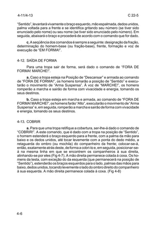 4-11/4-13                                                               C 22-5

“Sentido”, levantará vivamente o braço esquerdo, mão espalmada, dedos unidos,
palma voltada para a frente e se identifica gritando seu número (se tiver sido
enunciado pelo nome) ou seu nome (se tiver sido enunciado pelo número). Em
seguida, abaixará o braço e procederá de acordo com o comando que for dado.
     c. A seqüência dos comandos é sempre a seguinte: designação da fração,
determinação do homem-base (ou fração-base), frente, formação e voz de
execução de “EM FORMA!”.

4-12. SAÍDA DE FORMA
    Para uma tropa sair de forma, será dado o comando de “FORA DE
FORMA! MARCHE!”.
      a. Caso a tropa esteja na Posição de “Descansar” e armada ao comando
de “FORA DE FORMA!”, os homens tomarão a posição de “Sentido” e execu-
tarão o movimento de “Arma Suspensa”. À voz de “MARCHE!”, os homens
romperão a marcha e sairão de forma com vivacidade e energia, tomando os
seus destinos.
     b. Caso a tropa esteja em marcha e armada, ao comando de “FORA DE
FORMA! MARCHE!”, os homens farão “Alto”, executarão o movimento de “Arma
Suspensa” e, em seguida, romperão a marcha e sairão de forma com vivacidade
e energia, tomando os seus destinos.

4-13. COBRIR
      a. Para que uma tropa retifique a cobertura, ser-lhe-á dado o comando de
“COBRIR!”. A este comando, que é dado com a tropa na posição de “Sentido”,
o homem estenderá o braço esquerdo para a frente, com a palma da mão para
baixo e os dedos unidos, até tocar levemente com a ponta do dedo médio, a
retaguarda do ombro (ou mochila) do companheiro da frente; colocar-se-á,
então, exatamente atrás deste, de forma a cobri-lo e, em seguida, posicionar-se-
á na mesma linha em que se encontrem os companheiros à sua direita,
alinhando-se por eles (Fig 4-7). A mão direita permanece colada à coxa. Os ho-
mens da testa, com exceção do da esquerda (que permanecerá na posição de
“Sentido”), estenderão os braços esquerdos para o lado, palmas das mãos para
baixo, dedos unidos, tocando levemente o lado do ombro direito do companheiro
à sua esquerda. A mão direita permanece colada à coxa. (Fig 4-8)




4-6
 