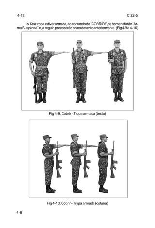 4-13                                                                      C 22-5

     b. Se a tropa estiver armada, ao comando de “COBRIR!”, os homens farão “Ar-
ma Suspensa” e, a seguir, procederão como descrito anteriormente. (Fig 4-9 e 4-10)




                     Fig 4-9. Cobrir - Tropa armada (testa)




                    Fig 4-10. Cobrir - Tropa armada (coluna)

4-8
 