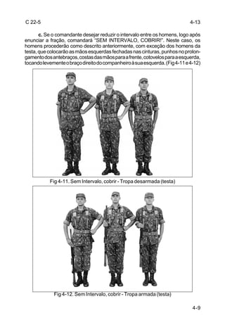 C 22-5                                                                       4-13

       c. Se o comandante desejar reduzir o intervalo entre os homens, logo após
enunciar a fração, comandará “SEM INTERVALO, COBRIR!”. Neste caso, os
homens procederão como descrito anteriormente, com exceção dos homens da
testa, que colocarão as mãos esquerdas fechadas nas cinturas, punhos no prolon-
gamento dos antebraços, costas das mãos para a frente, cotovelos para a esquerda,
tocando levemente o braço direito do companheiro à sua esquerda. (Fig 4-11 e 4-12)




           Fig 4-11. Sem Intervalo, cobrir - Tropa desarmada (testa)




             Fig 4-12. Sem Intervalo, cobrir - Tropa armada (testa)

                                                                              4-9
 
