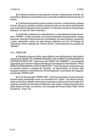 4-13/4-14                                                               C 22-5

     d. A cobertura estará correta quando o homem, olhando para a frente, ver
somente a cabeça do companheiro que o precede (a distância deverá ser de um
braço).
     e. O alinhamento estará correto quando o homem, conservando a cabeça
imóvel, olha para a direita e verificar se ele encontra-se no mesmo alinhamento
que os demais companheiros de sua fileira. O intervalo será de um braço (braço
dobrado, no caso de “Sem intervalo”).
      f. Verificada a cobertura e o alinhamento, o comandante da tropa coman-
dará “FIRME!”. A este comando, os homens descerão energicamente o braço
esquerdo, colando a mão à coxa com uma batida e, ao mesmo tempo, quando for
o caso, abaixarão a arma, em dois tempos (idênticos aos 4º e 5º tempos do
“Descansar Arma” partindo de “Ombro-Arma”), permanecendo na posição de
“Sentido”.

4-14. PERFILAR
      a. Estando a tropa em linha, para retificar o seu alinhamento, será dado o
comando de “BASE TÀL HOMEM (FRAÇÃO), PELA DIREITA (ESQUERDA OU
CENTRO)! PERFILAR!”. Após enunciar “BASE TAL HOMEM!”, o comandante
aguardará que o homem-base se identifique e prosseguirá comandando: “PELA
DIREITA (ESQUERDA! ou PELO CENTRO!)”. Fará nova pausa, esperando que
os homens tomem a posição de “Sentido”, se desarmados, ou tomem esta
posição e realizem o movimento de “Arma Suspensa”, se armados. Em seguida,
comandará “PERFILAR!”.
      b. À voz de execução “PERFILAR!”, os homens da testa e os da coluna do
homem-base procederão como no movimento de “Cobrir”. Ao mesmo tempo,
todos os homens voltarão vivamente o rosto para a coluna do homem-base. Em
seguida, tomarão os intervalos e distâncias, sem erguer o braço esquerdo.Se a
tropa estiver armada, os homens, com exceção do homem-base, farão “Arma
Suspensa”. (Fig 4-13)




4-10
 