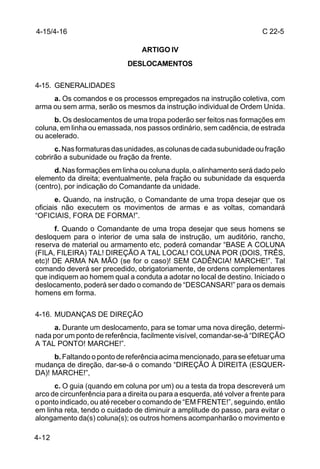 4-15/4-16                                                                 C 22-5

                                   ARTIGO IV
                              DESLOCAMENTOS

4-15. GENERALIDADES
     a. Os comandos e os processos empregados na instrução coletiva, com
arma ou sem arma, serão os mesmos da instrução individual de Ordem Unida.
     b. Os deslocamentos de uma tropa poderão ser feitos nas formações em
coluna, em linha ou emassada, nos passos ordinário, sem cadência, de estrada
ou acelerado.
      c. Nas formaturas das unidades, as colunas de cada subunidade ou fração
cobrirão a subunidade ou fração da frente.
      d. Nas formações em linha ou coluna dupla, o alinhamento será dado pelo
elemento da direita; eventualmente, pela fração ou subunidade da esquerda
(centro), por indicação do Comandante da unidade.
       e. Quando, na instrução, o Comandante de uma tropa desejar que os
oficiais não executem os movimentos de armas e as voltas, comandará
“OFICIAIS, FORA DE FORMA!”.
      f. Quando o Comandante de uma tropa desejar que seus homens se
desloquem para o interior de uma sala de instrução, um auditório, rancho,
reserva de material ou armamento etc, poderá comandar “BASE A COLUNA
(FILA, FILEIRA) TAL! DIREÇÃO A TAL LOCAL! COLUNA POR (DOIS, TRÊS,
etc)! DE ARMA NA MÃO (se for o caso)! SEM CADÊNCIA! MARCHE!”. Tal
comando deverá ser precedido, obrigatoriamente, de ordens complementares
que indiquem ao homem qual a conduta a adotar no local de destino. Iniciado o
deslocamento, poderá ser dado o comando de “DESCANSAR!” para os demais
homens em forma.

4-16. MUDANÇAS DE DIREÇÃO
     a. Durante um deslocamento, para se tomar uma nova direção, determi-
nada por um ponto de referência, facilmente visível, comandar-se-á “DIREÇÃO
A TAL PONTO! MARCHE!”.
     b. Faltando o ponto de referência acima mencionado, para se efetuar uma
mudança de direção, dar-se-á o comando “DIREÇÃO À DIREITA (ESQUER-
DA)! MARCHE!”,
      c. O guia (quando em coluna por um) ou a testa da tropa descreverá um
arco de circunferência para a direita ou para a esquerda, até volver a frente para
o ponto indicado, ou até receber o comando de “EM FRENTE!”, seguindo, então
em linha reta, tendo o cuidado de diminuir a amplitude do passo, para evitar o
alongamento da(s) coluna(s); os outros homens acompanharão o movimento e

4-12
 