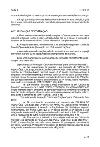 C 22-5                                                                 4-16/4-17

mudarão de direção, no mesmo ponto em que o guia (ou a testa) fez a mudança.
       d. Logo que a tropa tenha se deslocado o suficiente na nova direção, o guia
(ou a testa) retomará a amplitude normal do passo ordinário, independente de
comando.

4-17. MUDANÇAS DE FORMAÇÃO
      a. Para realizar uma mudança de formação, o Comandante de uma tropa
indicará a direção (se for o caso), a fração-base (se for o caso), a formação a
tomar e, se forem necessários, outros elementos complementares.
     b. A fração-base será, normalmente, a da direita (formação em “Linha de
Frações”) ou a da testa (formação em “Coluna de Frações”).
      c. As mudanças de formação poderão ser realizadas quando uma tropa já
estiver em marcha ou na oportunidade do rompimento da marcha.
     d. De uma maneira geral, as mudanças de formação normalmente utiliza-
das por uma tropa são:
       (1) mudança da formação “Coluna de Frações” para “Linha de Frações”;
               (a) No rompimento da marcha - ao comando de “LINHA DE
PELOTÕES (Cia, Esqd, etc)! ORDINÁRIO! MARCHE!”, toda a tropa romperá a
marcha. A 1ª fração (base) marcará passo. A 2ª fração marchará oblíquo à
esquerda, até que sua testa fique alinhada com a da fração-base, quando então,
marcará passo. As demais frações procederão de forma idêntica à da 2ª fração,
até que todas tenham atingido a altura da testa da 1ª fração. Neste momento,
será dado o comando de “EM FRENTE!”. (Fig 4-15)
               (b) Em marcha - estando a tropa deslocando-se em “Coluna de
Frações”, ao comando de “LINHA DE PELOTÕES (Cia, Esqd)! MARCHE!”,a 1ª
fração marcará passo, enquanto as demais procederão conforme o descrito na
letra "a." deste parágrafo. Quando todas as frações estiverem alinhadas pela 1ª,
será dada o comando de “EM FRENTE!”. (Fig 4-15)
           (2) mudança da formação “Linha de Frações” para “Coluna de Fra-
ções”;
               (a) No rompimento da marcha - ao comando de “COLUNA DE
PELOTÕES (Cia, Esqd etc)! ORDINÁRIO! MARCHE!”, toda a tropa romperá a
marcha e marcará passo, à exceção da fração-base (da direita) que seguirá,
normalmente, em frente. Logo que a 1ª fração escoar, a 2ª seguirá à sua
retaguarda. As demais frações procederão de forma idêntica à da 2ª, seguindo
uma à retaguarda da outra, na ordem numérica crescente. (Fig 4-16)
               (b) Em marcha - estando a tropa deslocando-se em “Linha de
Frações”, ao comando de “COLUNA DE PELOTÕES (Cia, Esqd etc)! MAR-
CHE!”, todas as frações marcarão passo, exceto a 1ª, que seguirá normalmente
em frente. Quando a 1ª fração tiver escoado, as demais frações seguirão à sua
retaguarda, na ordem numérica crescente. (Fig 4-16)



                                                                            4-13
 