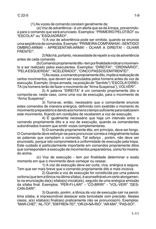 C 22-5                                                                        1-9

         (1) As vozes de comando constam geralmente de:
             (a) Voz de advertência - é um alerta que se dá à tropa, prevenindo-
a para o comando que será enunciado. Exemplos: “PRIMEIRO PELOTÃO!” ou
“ESCOLA!” ou “ESQUADRÃO!”.
                 1) A voz de advertência pode ser omitida, quando se enuncia
uma seqüência de comandos. Exemplo: “PRIMEIRA COMPANHIA! - SENTIDO!
OMBRO-ARMA! - APRESENTAR-ARMA! - OLHAR A DIREITA! - OLHAR
FRENTE!”.
                 2) Não há, portanto, necessidade de repetir a voz de advertência
antes de cada comando.
             (b) Comando propriamente dito - tem por finalidade indicar o movimen-
to a ser realizado pelos executantes. Exemplos: “DIREITA!”, “ORDINÁRIO!”,
”PELA ESQUERDA!”, “ACELERADO!”, “CINCO PASSOS EM FRENTE!”.
                 1) Às vezes, o comando propriamente dito, impõe a realização de
certos movimentos, que devem ser executados pelos homens antes da voz de
execução. Exemplo: (tropa armada, na posição de “Sentido”) “ESCOLA! DIREI-
TA (os homens terão de fazer o movimento de “Arma Suspensa”), VOLVER!”.
                 2) A palavra “DIREITA” é um comando propriamente dito e
comporta-se, neste caso, como uma voz de execução, para o movimento de
“Arma Suspensa”.
                 3) Torna-se, então, necessário que o comandante enuncie
estes comandos de maneira enérgica, definindo com exatidão o momento do
movimento preparatório e dando aos homens o tempo suficiente para realizarem
este movimento, ficando em condições de receberem a voz de execução.
                 4) É igualmente necessário que haja um intervalo entre o
comando propriamente dito e a voz de execução, quando os comandantes
subordinados tiverem que emitir vozes complementares.
                 5) O comando propriamente dito, em princípio, deve ser longo.
O Comandante deve esforçar-se para pronunciar correta e integralmente todas
as palavras que compõem o comando. Tal esforço , porém, não deve ser
enunciado, porque isto comprometerá a uniformidade de execução pela tropa.
Este cuidado é particularmente importante em comandos propriamente ditos
que correspondem à execução de movimentos preparatórios, como foi mostra-
do acima.
             (c) Voz de execução - tem por finalidade determinar o exato
momento em que o movimento deve começar ou cessar.
                 1) A voz de execução deve ser curta, viva, enérgica e segura.
Tem que ser mais breve que o comando propriamente dito e mais incisiva.
                 2) Quando a voz de execução for constituída por uma palavra
oxítona (que tem a tônica na última sílaba), é aconselhável um certo alongamen-
to na enunciação da(s) sílaba(s) inicial(ais), seguido de uma enérgica emissão
da sílaba final. Exemplos: “PER-FI-LAR!” - “CO-BRIR!” - “VOL-VER!” “DES-
CAN-SAR!”.
                 3) Quando, porém, a tônica da voz de execução cair na penúl-
tima sílaba, é imprescindível destacar esta tonicidade com precisão. Nestes
casos, a(s) sílaba(s) final(ais) praticamente não se pronuncia(m). Exemplos:
“MAR-CHE!”, “AL-TO!”, “EM FREN-TE!”, “OR-DI-NÁ-RIO”, “AR-MA!”, “PAS-SO!”.

                                                                            1-11
 