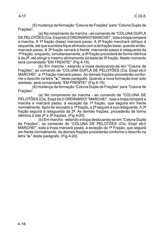 4-17                                                                  C 22-5

          (5) mudança da formação “Coluna de Frações” para “Coluna Dupla de
Frações”;
              (a) No rompimento da marcha - ao comando de “COLUNA DUPLA
DE PELOTÕES (Cia, Esqd etc)! ORDINÁRIO! MARCHE!”, toda a tropa romperá
a marcha. A 1ª fração (base) marcará passo. A 2ª fração marchará oblíquo à
esquerda, até que sua testa fique alinhada com a da fração-base, quando então,
marcará passo. A 3ª fração cerrará à frente, marcando passo à retaguarda da
1ª fração, enquanto, simultaneamente, a 4ª fração procederá de forma idêntica
à da 2ª, até atingir o mesmo alinhamento da testa da 3ª fração. Neste momento
será comandado “EM FRENTE!” (Fig 4-19).
              (b) Em marcha - estando a tropa deslocando-se em “Coluna de
Frações”, ao comando de “COLUNA DUPLA DE PELOTÕES (Cia, Esqd etc)!
MARCHEI”, a 1ª fração marcará passo. As demais frações procederão confor-
me o descrito na letra "a." deste parágrafo. Quando a nova formação tiver sido
adotada, será comandado “EM FRENTE!” (Fig 4-19).
          (6) mudança da formação “Coluna Dupla de Frações” para “Coluna de
Frações”.
              (a) No rompimento da marcha - ao comando de “COLUNA DE
PELOTÕES (Cia, Esqd etc)! ORDINÁRIO! “MARCHE!”, toda a tropa romperá a
marcha e marcará passo, à exceção da 1ª fração, que seguirá em frente
normalmente. Após ter escoado a 1ª fração, a 2ª seguirá à sua retaguarda. A 3ª
fração seguirá à retaguarda da 2ª. As demais frações, procederão de forma
idêntica à das 2ª e 3ª frações. (Fig 4-20)
              (b) Em marcha - estando a tropa deslocando-se em “Coluna Dupla
de Frações”, ao comando de “COLUNA DE PELOTÕES (Cia, Esqd etc)!
MARCHE!”, toda a tropa marcará passo, à exceção da 1ª Fração, que seguirá
em frente normalmente. As demais frações procederão conforme o descrito na
letra "a." deste parágrafo. (Fig 4-20)




4-16
 