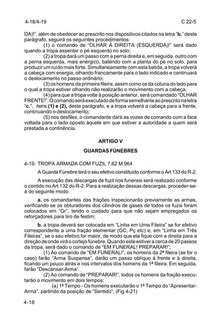 4-18/4-19                                                                C 22-5

DA)!”, além de obedecer ao prescrito nos dispositivos citados na letra “b.” deste
parágrafo, seguirá os seguintes procedimentos:
          (1) o comando de “OLHAR À DIREITA (ESQUERDA)!” será dado
quando a tropa assentar o pé esquerdo no solo;
          (2) a tropa dará um passo com a perna direita e, em seguida, outro com
a perna esquerda, mais enérgico, batendo com a planta do pé no solo, para
produzir um ruído mais forte. Simultaneamente com esta batida, a tropa volverá
a cabeça com energia, olhando francamente para o lado indicado e continuará
o deslocamento no passo ordinário;
          (3) os homens da primeira fileira, assim como os da coluna do lado para
o qual a tropa estiver olhando não realizarão o movimento com a cabeça.
          (4) para que a tropa volte à posição anterior, será comandado “OLHAR
FRENTE!”. O comando será executado de forma semelhante ao prescrito na letra
“c.", itens (1) e (2), deste parágrafo, e a tropa volverá a cabeça para a frente,
continuando o deslocamento;
          (5) nos desfiles, o comandante dará as vozes de comando com a face
voltada para o lado oposto àquele em que estiver a autoridade a quem será
prestada a continência.

                                   ARTIGO V
                            GUARDAS FÚNEBRES

4-19. TROPA ARMADA COM FUZIL 7,62 M 964
       A Guarda Fúnebre terá o seu efetivo constituído conforme o Art 133 do R-2.
      A execução das descargas de fuzil nos funerais será realizado conforme
o contido no Art 132 do R-2. Para a realização dessas descargas, proceder-se-
á do seguinte modo:
       a. os comandantes das frações inspecionarão previamente as armas,
verificando se os obturadores dos cilindros de gases de todos os fuzis foram
colocados em “Gr”, tendo o cuidado para que não sejam empregados os
reforçadores para tiro de festim;
       b. a tropa deverá ser colocada em “Linha em Uma Fileira” se for efetivo
correspondente a uma fração elementar (GC, Pç etc) e, em “Linha em Três
Fileiras”, se o seu efetivo for maior, de modo que ela fique com a direita para a
direção de onde virá o cortejo fúnebre. Quando este estiver a cerca de 20 passos
da tropa, será dado o comando de “EM FUNERAL! PREPARAR!”;
          (1) Ao comando de “EM FUNERAL!”, os homens da 2ª fileira (se for o
caso) farão “Arma Suspensa”, darão um passo oblíquo à frente e à direita,
ficando um pouco atrás e nos intervalos dos homens da 1ª fileira. Em seguida,
farão “Descansar-Arma”.
          (2) Ao comando de “PREPARAR!”, todos os homens da fração execu-
tarão o movimento em dois tempos:
              (a) 1º Tempo - Os homens executarão o 1º Tempo do “Apresentar-
Arma”, partindo da posição de “Sentido”; (Fig 4-21)

4-18
 
