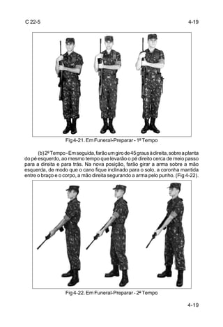 C 22-5                                                                         4-19




                   Fig 4-21. Em FuneraI-Preparar - 1º Tempo

      (b) 2º Tempo - Em seguida, farão um giro de 45 graus à direita, sobre a planta
do pé esquerdo, ao mesmo tempo que levarão o pé direito cerca de meio passo
para a direita e para trás. Na nova posição, farão girar a arma sobre a mão
esquerda, de modo que o cano fique inclinado para o solo, a coronha mantida
entre o braço e o corpo, a mão direita segurando a arma pelo punho. (Fig 4-22).




                   Fig 4-22. Em Funeral-Preparar - 2º Tempo

                                                                              4-19
 