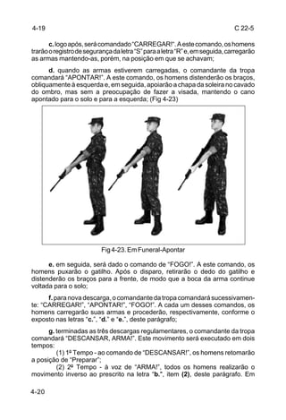 4-19                                                                          C 22-5

       c. logo após, será comandado “CARREGAR!“. A este comando, os homens
trarão o registro de segurança da letra “S” para a letra “R” e, em seguida, carregarão
as armas mantendo-as, porém, na posição em que se achavam;
      d. quando as armas estiverem carregadas, o comandante da tropa
comandará “APONTAR!”. A este comando, os homens distenderão os braços,
obliquamente à esquerda e, em seguida, apoiarão a chapa da soleira no cavado
do ombro, mas sem a preocupação de fazer a visada, mantendo o cano
apontado para o solo e para a esquerda; (Fig 4-23)




                          Fig 4-23. Em Funeral-Apontar

      e. em seguida, será dado o comando de “FOGO!”. A este comando, os
homens puxarão o gatilho. Após o disparo, retirarão o dedo do gatilho e
distenderão os braços para a frente, de modo que a boca da arma continue
voltada para o solo;
      f. para nova descarga, o comandante da tropa comandará sucessivamen-
te: “CARREGAR!”, “APONTAR!”, “FOGO!”. A cada um desses comandos, os
homens carregarão suas armas e procederão, respectivamente, conforme o
exposto nas letras “c.”, “d.” e “e.”, deste parágrafo;
      g. terminadas as três descargas regulamentares, o comandante da tropa
comandará “DESCANSAR, ARMA!”. Este movimento será executado em dois
tempos:
         (1) 1º Tempo - ao comando de “DESCANSAR!”, os homens retomarão
a posição de “Preparar”;
         (2) 2º Tempo - à voz de “ARMA!”, todos os homens realizarão o
movimento inverso ao prescrito na letra “b.", item (2), deste parágrafo. Em

4-20
 