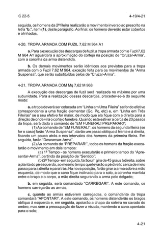 C 22-5                                                                   4-19/4-21

seguida, os homens da 2ª fileira realizarão o movimento inverso ao prescrito na
letra “b.", item (1), deste parágrafo. Ao final, os homens deverão estar cobertos
e alinhados.

4-20. TROPA ARMADA COM FUZIL 7,62 M 964 A1
     a. Para a execução das descargas de fuzil, a tropa armada com o Fuzil 7,62
M 964 A1 aguardará a aproximação do cortejo na posição de “Cruzar-Arma”,
com a coronha da arma distendida.
     b. Os demais movimentos serão idênticos aos previstos para a tropa
armada com o Fuzil 7,62 M 964, exceção feita para os movimentos de “Arma
Suspensa”, que serão substituídos pelos de “Cruzar-Arma”.

4-21. TROPA ARMADA COM Mq 7,62 M 968
     A execução das descargas de fuzil será realizada no máximo por uma
subunidade. Para a realização dessas descargas, proceder-se-á do seguinte
modo:
       a. a tropa deverá ser colocada em “Linha em Uma Fileira” se for do efetivo
correspondente a uma fração elementar (Gc, Pç, etc) e, em “Linha em Três
Fileiras” se o seu efetivo for maior, de modo que ela fique com a direita para a
direção de onde virá o cortejo fúnebre. Quando este estiver a cerca de 20 passos
da tropa, será dado o comando de “EM FUNERAL! PREPARAR!”;
          (1) Ao comando de “EM FUNERAL!”, os homens da segunda fileira (se
for o caso) farão “Arma Suspensa”, darão um passo oblíquo à frente e à direita,
ficando um pouco atrás e nos intervalos dos homens da primeira fileira. Em
seguida, farão “Descansar-Arma”.
          (2) Ao comando de “PREPARAR!”, todos os homens da fração execu-
tarão o movimento em dois tempos:
               (a) 1º Tempo - os homens executarão o primeiro tempo do “Apre-
sentar-Arma”, partindo da posição de “Sentido”;
               (b) 2º Tempo - em seguida, farão um giro de 45 graus à direita, sobre
a planta do pé esquerdo, ao mesmo tempo que levarão o pé direito cerca de meio
passo para a direita e para trás. Na nova posição, farão girar a arma sobre a mão
esquerda, de modo que o cano fique inclinado para o solo, a coronha mantida
entre o braço e o corpo, a mão direita segurando a arma pelo delgado;
    b. em seguida, será comandado “CARREGAR!”. A este comando, os
homens carregarão as armas;
      c. quando as armas estiverem carregadas, o comandante da tropa
comandará “APONTAR!”. A este comando, os homens distenderão os braços
oblíquo à esquerda e, em seguida, apoiarão a chapa da soleira no cavado do
ombro, mas sem a preocupação de fazer a visada, mantendo o cano apontado
para o solo;


                                                                              4-21
 