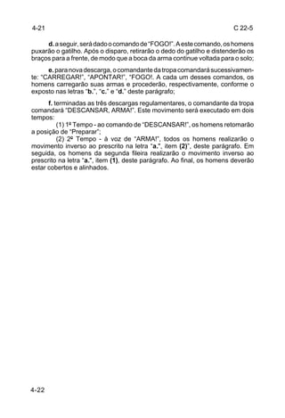 4-21                                                                   C 22-5

     d. a seguir, será dado o comando de “FOGO!”. A este comando, os homens
puxarão o gatilho. Após o disparo, retirarão o dedo do gatilho e distenderão os
braços para a frente, de modo que a boca da arma continue voltada para o solo;
      e. para nova descarga, o comandante da tropa comandará sucessivamen-
te: “CARREGAR!”, “APONTAR!”, “FOGO!. A cada um desses comandos, os
homens carregarão suas armas e procederão, respectivamente, conforme o
exposto nas letras “b.”, “c.” e “d.” deste parágrafo;
      f. terminadas as três descargas regulamentares, o comandante da tropa
comandará “DESCANSAR, ARMA!”. Este movimento será executado em dois
tempos:
          (1) 1º Tempo - ao comando de “DESCANSAR!”, os homens retomarão
a posição de “Preparar”;
          (2) 2º Tempo - à voz de “ARMA!”, todos os homens realizarão o
movimento inverso ao prescrito na letra “a.", item (2)”, deste parágrafo. Em
seguida, os homens da segunda fileira realizarão o movimento inverso ao
prescrito na letra “a.", item (1), deste parágrafo. Ao final, os homens deverão
estar cobertos e alinhados.




4-22
 