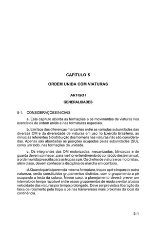 C 22-5




                                 CAPÍTULO 5

                    ORDEM UNIDA COM VIATURAS

                                   ARTIGO I
                               GENERALIDADES

5-1. CONSIDERAÇÕES INICIAIS
      a. Este capítulo aborda as formações e os movimentos de viaturas nos
exercícios de ordem unida e nas formaturas especiais.
      b. Em face das diferenças marcantes entre as variadas subunidades das
diversas OM e da diversidade de viaturas em uso no Exército Brasileiro, as
minúcias referentes à distribuição dos homens nas viaturas não são considera-
das. Apenas são abordadas as posições ocupadas pelas subunidades (SU),
como um todo, nas formações da unidade.
      c. Os integrantes das OM motorizadas, mecanizadas, blindadas e de
guarda devem conhecer, para melhor entendimento do conteúdo deste manual,
a ordem unida prescrita para as tropas a pé. Os chefes de viatura e os motoristas,
além disso, devem conhecer a disciplina de marcha em comboio.
      d. Quando participarem da mesma formatura, tropas a pé e tropas de outra
natureza, serão constituídos grupamentos distintos, com o grupamento a pé
ocupando a testa da coluna. Nesse caso, o planejamento deverá prever um
intervalo de tempo razoável entre esses grupamentos de modo a evitar a baixa
velocidade das viaturas por tempo prolongado. Deve ser prevista a liberação da
faixa de rolamento pela tropa a pé nas transversais mais próximas do local da
continência.




                                                                              5-1
 