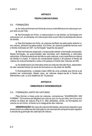 5-2/5-3                                                                     C 22-5

                                    ARTIGO ll
                            TROPA COM VIATURAS

5-2. FORMAÇÕES
      a. As viaturas formam em linha de uma ou mais fileiras e em coluna por um,
por dois ou por três.
      b. Na formação em linha, a viatura-base é a da direita; na formação em
coluna por um, é a da testa, em coluna por dois ou por três é a da testa da coluna
da direita.
      c. Nas formações em linha, as viaturas perfilam-se pela parte anterior e,
em coluna, alinham-se pelos lados. Em linha, as viaturas poderão formar com
a frente inclinada em 45º, na formação "espinha de peixe".
      d. Nas formaturas especiais, a tropa pode adotar a formação emassada.
Nesta formação, as subunidades são reunidas com distâncias e intervalos
reduzidos. A frente poderá ser de três ou seis viaturas, e em cada fileira a viatura
da direita é a base. A viatura do comandante estará a 30 passos à frente da
viatura do subcomandante e esta a 22 passos à frente das viaturas do EM.
     e. As distâncias e os intervalos entre as viaturas não são fixos, dependen-
do das características do local da formatura ou da pista de desfile.
     f. Eventualmente, o estado-maior (EM) de uma unidade que forma a pé
poderá ser motorizado. Neste caso, as viaturas dispor-se-ão à frente dos
elementos a pé, a uma distância de 15 passos.


                                   ARTIGO lll
                       EMBARQUE E DESEMBARQUE

5-3. FORMAÇÃO JUNTO ÀS VIATURAS
     Para formar a tropa junto às viaturas, comanda-se “GUARNIÇÃO, EM
FORMA!”. Os homens se dispõem em coluna, por um ou por dois, em um ou em
ambos os lados da viatura (Fig 5-1). São adotadas, ainda, as formações em
coluna ou em linha, à frente ou à retaguarda das viaturas.
      OBSERVAÇÃO: No caso de viaturas blindadas, deverá ser seguido o que
prescrevem os cadernos de instrução ou os manuais de campanha que regulam
a escola da guarnição de cada tipo de viatura.




5-2
 
