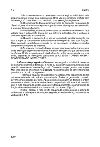 1-9                                                                       C 22-5

         (2) As vozes de comando devem ser claras, enérgicas e de intensidade
proporcional ao efetivo dos executantes. Uma voz de comando emitida com
indiferença só poderá ter como resultado uma execução displicente.
         (3) O comandante deverá emitir as vozes de comando na posição de
“Sentido”, com a frente voltada para a tropa, de um local em que possa ser ouvido
e visto por todos os homens.
         (4) Nos desfiles, o comandante dará as vozes de comando com a face
voltada para o lado oposto àquele em que estiver a autoridade (ou o símbolo) a
quem será prestada a continência.
         (5) Quando o comando tiver de ser executado simultaneamente por
toda a tropa, os comandantes subordinados não o repetirão para suas frações.
Caso contrário, repetirão o comando ou, se necessário, emitirão comandos
complementares para as mesmas.
         (6) As vozes de comando devem ser rigorosamente padronizadas, para
que a execução seja sempre uniforme. Para isto, é necessário que os instrutores
de Ordem Unida as pratiquem individualmente, antes de comandarem uma
tropa, seguindo as instruções constantes do CI 22-5/1 - ORDEM UNIDA -
CONSELHO AOS INSTRUTORES.
      b. Comandos por gestos - Os comandos por gestos substituirão as vozes
de comando quando a distância, o ruído ou qualquer outra circunstância não
permitir que o comandante se faça ouvir. Os comandos por gestos, para tropas
Mtz, Mec e Bld se encontram no Capítulo 7 deste manual e os convencionados
para tropa a pé, são os seguintes:
          (1) atenção - levantar o braço direito na vertical, mão espalmada, dedos
unidos e palma da mão voltada para a frente. Todos os gestos de comando
devem ser precedidos por este. Após o elemento a quem se destina a ordem
acusar estar atento, levantando também o braço direito até a vertical, também
com a mão espalmada, dedos unidos e voltada para frente, o comandante da
fração abaixa o braço e inicia a transmissão da ordem; (Fig 1-3)
          (2) alto - colocar a mão direita espalmada, dedos unidos, à altura do
ombro com a palma para a frente; em seguida, estender o braço vivamente na
vertical; (Fig 1-4)




1-12
 