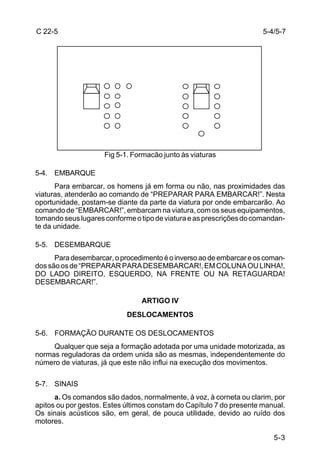 C 22-5                                                                5-4/5-7




                     Fig 5-1. Formacão junto às viaturas

5-4. EMBARQUE
      Para embarcar, os homens já em forma ou não, nas proximidades das
viaturas, atenderão ao comando de “PREPARAR PARA EMBARCAR!”. Nesta
oportunidade, postam-se diante da parte da viatura por onde embarcarão. Ao
comando de “EMBARCAR!”, embarcam na viatura, com os seus equipamentos,
tomando seus lugares conforme o tipo de viatura e as prescrições do comandan-
te da unidade.

5-5. DESEMBARQUE
      Para desembarcar, o procedimento é o inverso ao de embarcar e os coman-
dos são os de “PREPARAR PARA DESEMBARCAR!, EM COLUNA OU LINHA!,
DO LADO DIREITO, ESQUERDO, NA FRENTE OU NA RETAGUARDA!
DESEMBARCAR!”.

                                ARTIGO IV
                            DESLOCAMENTOS

5-6. FORMAÇÃO DURANTE OS DESLOCAMENTOS
     Qualquer que seja a formação adotada por uma unidade motorizada, as
normas reguladoras da ordem unida são as mesmas, independentemente do
número de viaturas, já que este não influi na execução dos movimentos.

5-7. SINAIS
      a. Os comandos são dados, normalmente, à voz, à corneta ou clarim, por
apitos ou por gestos. Estes últimos constam do Capítulo 7 do presente manual.
Os sinais acústicos são, em geral, de pouca utilidade, devido ao ruído dos
motores.

                                                                         5-3
 