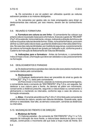 5-7/5-10                                                                  C 22-5

      b. Os comandos à voz só podem ser utilizados quando as viaturas
estiverem paradas e os motores desligados.
       c. Os comandos por gestos são os mais empregados para dirigir os
deslocamentos das viaturas, por isso mesmo, devem ser do conhecimento
geral.

5-8. REUNIÃO E FORMATURA
       a. Formatura em coluna ou em linha - O comandante faz colocar sua
própria viatura na posição-base para a formatura. Executa o gesto de “REUNIR"
(Fig 7-43) e estende, horizontalmente, o braço, indicando a direção da linha ou da
coluna na qual as viaturas deverão formar. Estas, no local da formatura, procuram
alinhar ou cobrir pela viatura-base, guardando distâncias e intervalos determina-
dos. No caso das viaturas blindadas, por medida de segurança, o posicionamento
da viatura na formação deverá ser guiado por balizador a pé, conforme prevê o
Caderno de Instrução de Balizamento de Viaturas Blindadas.
      b. Indicações para a formatura - Antes da formatura, o comandante
indica à tropa o local, a formação que deve ser adotada e o seu posicionamento
na formação.

5-9. DESLOCAMENTOS E PARADAS
    a. Os deslocamentos e paradas das viaturas são executados mediante os
comandos dados pelo comandante.
      b. Deslocamento
         (1) Qualquer deslocamento deve ser precedido do sinal ou gesto de
“ATENÇÃO”’ (Fig 7-1), dado pelo comandante.
         (2) Para iniciar o movimento, estando os motores previamente ligados,
o comandante dará o comando de “EM FRENTE!” (Fig 7-2) e, em seguida, faz
deslocar a sua viatura para a frente. As demais se põem em movimento,
conservando a distância prescrita, seguindo a viatura-base ou conservando o
alinhamento e mantendo os intervalos, conforme seja o caso de coluna ou
formação emassada.
      c. Altos - O sinal de advertência (Fig 7-22 e 7-23) é feito pelo comandante
e pelo motorista da viatura, exceto nas viaturas blindadas. Quando esta, após
diminuir a velocidade, fizer alto, as demais o executam, cerrando as distâncias
ou intervalos.

5-10. MUDANÇAS DE FRENTE E DE DIREÇÃO
      a. Mudança de frente
         (1) Viaturas paradas - Ao comando de “EM FRENTE!” (Fig 7-1 e 7-2),
seguido da indicação da nova frente, a viatura-base desloca-se para a nova
direção, continuando o movimento até que toda a tropa mude de frente. Em

5-4
 