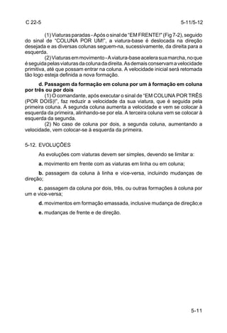C 22-5                                                               5-11/5-12

         (1) Viaturas paradas - Após o sinal de “EM FRENTE!" (Fig 7-2), seguido
do sinal de “COLUNA POR UM!”, a viatura-base é deslocada na direção
desejada e as diversas colunas seguem-na, sucessivamente, da direita para a
esquerda.
         (2) Viaturas em movimento - A viatura-base acelera sua marcha, no que
é seguida pelas viaturas da coluna da direita. As demais conservam a velocidade
primitiva, até que possam entrar na coluna. A velocidade inicial será retomada
tão logo esteja definida a nova formação.
      d. Passagem da formação em coluna por um à formação em coluna
por três ou por dois
         (1) O comandante, após executar o sinal de “EM COLUNA POR TRÊS
(POR DOIS)!”, faz reduzir a velocidade da sua viatura, que é seguida pela
primeira coluna. A segunda coluna aumenta a velocidade e vem se colocar à
esquerda da primeira, alinhando-se por ela. A terceira coluna vem se colocar à
esquerda da segunda.
         (2) No caso de coluna por dois, a segunda coluna, aumentando a
velocidade, vem colocar-se à esquerda da primeira.

5-12. EVOLUÇÕES
      As evoluções com viaturas devem ser simples, devendo se limitar a:
      a. movimento em frente com as viaturas em linha ou em coluna;
      b. passagem da coluna à linha e vice-versa, incluindo mudanças de
direção;
     c. passagem da coluna por dois, três, ou outras formações à coluna por
um e vice-versa;
      d. movimentos em formação emassada, inclusive mudança de direção;e
      e. mudanças de frente e de direção.




                                                                          5-11
 