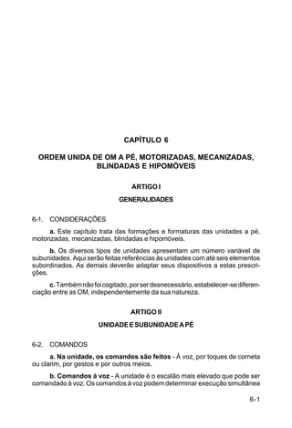 C 22-5




                                CAPÍTULO 6

  ORDEM UNIDA DE OM A PÉ, MOTORIZADAS, MECANIZADAS,
               BLINDADAS E HIPOMÓVEIS

                                  ARTIGO I
                              GENERALIDADES

6-1. CONSIDERAÇÕES
     a. Este capítulo trata das formações e formaturas das unidades a pé,
motorizadas, mecanizadas, blindadas e hipomóveis.
      b. Os diversos tipos de unidades apresentam um número variável de
subunidades. Aqui serão feitas referências às unidades com até seis elementos
subordinados. As demais deverão adaptar seus dispositivos a estas prescri-
ções.
      c. Também não foi cogitado, por ser desnecessário, estabelecer-se diferen-
ciação entre as OM, independentemente da sua natureza.


                                  ARTIGO II
                       UNIDADE E SUBUNIDADE A PÉ

6-2. COMANDOS
      a. Na unidade, os comandos são feitos - À voz, por toques de corneta
ou clarim, por gestos e por outros meios.
    b. Comandos à voz - A unidade é o escalão mais elevado que pode ser
comandado à voz. Os comandos à voz podem determinar execução simultânea

                                                                            6-1
 