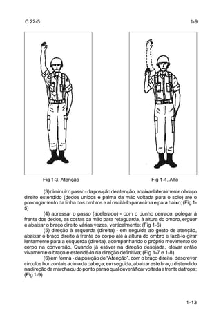C 22-5                                                                          1-9




         Fig 1-3. Atenção                                    Fig 1-4. Alto

          (3) diminuir o passo - da posição de atenção, abaixar lateralmente o braço
direito estendido (dedos unidos e palma da mão voltada para o solo) até o
prolongamento da linha dos ombros e aí oscilá-lo para cima e para baixo; (Fig 1-
5)
          (4) apressar o passo (acelerado) - com o punho cerrado, polegar à
frente dos dedos, as costas da mão para retaguarda, à altura do ombro, erguer
e abaixar o braço direito várias vezes, verticalmente; (Fig 1-6)
          (5) direção à esquerda (direita) - em seguida ao gesto de atenção,
abaixar o braço direito à frente do corpo até à altura do ombro e fazê-lo girar
lentamente para a esquerda (direita), acompanhando o próprio movimento do
corpo na conversão. Quando já estiver na direção desejada, elevar então
vivamente o braço e estendê-lo na direção definitiva; (Fig 1-7 e 1-8)
          (6) em forma - da posição de “Atenção”, com o braço direito, descrever
círculos horizontais acima da cabeça; em seguida, abaixar este braço distendido
na direção da marcha ou do ponto para o qual deverá ficar voltada a frente da tropa;
(Fig 1-9)




                                                                              1-13
 