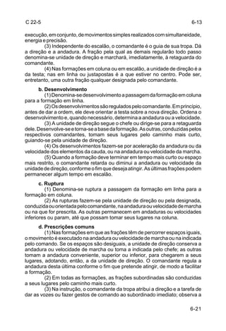 C 22-5                                                                     6-13

execução, em conjunto, de movimentos simples realizados com simultaneidade,
energia e precisão.
         (3) Independente do escalão, o comandante é o guia de sua tropa. Dá
a direção e a andadura. A fração pela qual as demais regularão todo passo
denomina-se unidade de direção e marchará, imediatamente, à retaguarda do
comandante.
         (4) Nas formações em coluna ou em escalão, a unidade de direção é a
da testa; nas em linha ou justapostas é a que estiver no centro. Pode ser,
entretanto, uma outra fração qualquer designada pelo comandante.
      b. Desenvolvimento
         (1) Denomina-se desenvolvimento a passagem da formação em coluna
para a formação em linha.
         (2) Os desenvolvimentos são regulados pelo comandante. Em princípio,
antes de dar a ordem, ele deve orientar a testa sobre a nova direção. Ordena o
desenvolvimento e, quando necessário, determina a andadura ou a velocidade.
         (3) A unidade de direção segue o chefe ou dirige-se para a retaguarda
dele. Desenvolve-se e torna-se a base da formação. As outras, conduzidas pelos
respectivos comandantes, tomam seus lugares pelo caminho mais curto,
guiando-se pela unidade de direção.
         (4) Os desenvolvimentos fazem-se por aceleração da andadura ou da
velocidade dos elementos da cauda, ou na andadura ou velocidade da marcha.
         (5) Quando a formação deve terminar em tempo mais curto ou espaço
mais restrito, o comandante retarda ou diminui a andadura ou velocidade da
unidade de direção, conforme o fim que deseja atingir. As últimas frações podem
permanecer algum tempo em escalão.
       c. Ruptura
          (1) Denomina-se ruptura a passagem da formação em linha para a
formação em coluna.
          (2) As rupturas fazem-se pela unidade de direção ou pela designada,
conduzida ou orientada pelo comandante, na andadura ou velocidade de marcha
ou na que for prescrita. As outras permanecem em andaduras ou velocidades
inferiores ou param, até que possam tomar seus lugares na coluna.
      d. Prescrições comuns
         (1) Nas formações em que as frações têm de percorrer espaços iguais,
o movimento é executado na andadura ou velocidade de marcha ou na indicada
pelo comando. Se os espaços são desiguais, a unidade de direção conserva a
andadura ou velocidade de marcha ou toma a indicada pelo chefe; as outras
tomam a andadura conveniente, superior ou inferior, para chegarem a seus
lugares, adotando, então, a da unidade de direção. O comandante regula a
andadura desta última conforme o fim que pretende atingir, de modo a facilitar
a formação.
         (2) Em todas as formações, as frações subordinadas são conduzidas
a seus lugares pelo caminho mais curto.
         (3) Na instrução, o comandante da tropa atribui a direção e a tarefa de
dar as vozes ou fazer gestos de comando ao subordinado imediato; observa a

                                                                           6-21
 