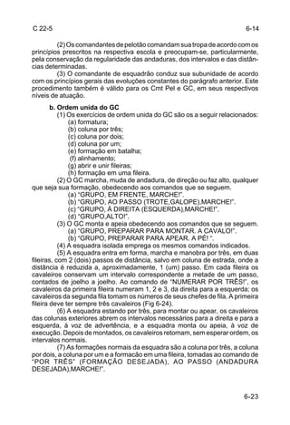 C 22-5                                                                    6-14

         (2) Os comandantes de pelotão comandam sua tropa de acordo com os
princípios prescritos na respectiva escola e preocupam-se, particularmente,
pela conservação da regularidade das andaduras, dos intervalos e das distân-
cias determinadas.
         (3) O comandante de esquadrão conduz sua subunidade de acordo
com os princípios gerais das evoluções constantes do parágrafo anterior. Este
procedimento também é válido para os Cmt Pel e GC, em seus respectivos
níveis de atuação.
        b. Ordem unida do GC
           (1) Os exercícios de ordem unida do GC são os a seguir relacionados:
               (a) formatura;
               (b) coluna por três;
               (c) coluna por dois;
               (d) coluna por um;
               (e) formação em batalha;
                (f) alinhamento;
               (g) abrir e unir fileiras;
               (h) formação em uma fileira.
           (2) O GC marcha, muda de andadura, de direção ou faz alto, qualquer
que seja sua formação, obedecendo aos comandos que se seguem.
               (a) “GRUPO, EM FRENTE, MARCHE!”.
               (b) “GRUPO, AO PASSO (TROTE,GALOPE),MARCHE!”.
               (c) “GRUPO, À DIREITA (ESQUERDA),MARCHE!”.
               (d) “GRUPO,ALTO!”.
           (3) O GC monta e apeia obedecendo aos comandos que se seguem.
               (a) “GRUPO, PREPARAR PARA MONTAR. A CAVALO!”.
               (b) “GRUPO, PREPARAR PARA APEAR. A PÉ! “.
           (4) A esquadra isolada emprega os mesmos comandos indicados.
           (5) A esquadra entra em forma, marcha e manobra por três, em duas
fileiras, com 2 (dois) passos de distância, salvo em coluna de estrada, onde a
distância é reduzida a, aproximadamente, 1 (um) passo. Em cada fileira os
cavaleiros conservam um intervalo correspondente a metade de um passo,
contados de joelho a joelho. Ao comando de “NUMERAR POR TRÊS!”, os
cavaleiros da primeira fileira numeram 1, 2 e 3, da direita para a esquerda; os
cavaleiros da segunda fila tomam os números de seus chefes de fila. A primeira
fileira deve ter sempre três cavaleiros (Fig 6-24).
           (6) A esquadra estando por três, para montar ou apear, os cavaleiros
das colunas exteriores abrem os intervalos necessários para a direita e para a
esquerda, à voz de advertência, e a esquadra monta ou apeia, à voz de
execução. Depois de montados, os cavaleiros retomam, sem esperar ordem, os
intervalos normais.
           (7) As formações normais da esquadra são a coluna por três, a coluna
por dois, a coluna por um e a formacão em uma fileira, tomadas ao comando de
“POR TRÊS” (FORMAÇÃO DESEJADA), AO PASSO (ANDADURA
DESEJADA),MARCHE!”.



                                                                          6-23
 