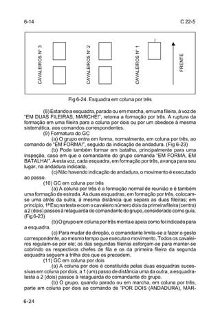 6-14                                                                         C 22-5


       CAVALEIROS Nº 3




                                CAVALEIROS Nº 2




                                                      CAVALEIROS Nº 1




                                                                            FRENTE
                         Fig 6-24. Esquadra em coluna por três

          (8) Estando a esquadra, parada ou em marcha, em uma fileira, à voz de
“EM DUAS FILEIRAS, MARCHE!”, retoma a formação por três. A ruptura da
formação em uma fileira para a coluna por dois ou por um obedece à mesma
sistemática, aos comandos correspondentes.
          (9) Formatura do GC
              (a) O grupo entra em forma, normalmente, em coluna por três, ao
comando de “EM FORMA!”, seguido da indicação de andadura. (Fig 6-23)
              (b) Pode também formar em batalha, principalmente para uma
inspeção, caso em que o comandante do grupo comanda “EM FORMA, EM
BATALHA!”. A esta voz, cada esquadra, em formação por três, avança para seu
lugar, na andadura indicada.
              (c) Não havendo indicação de andadura, o movimento é executado
ao passo.
          (10) GC em coluna por três
              (a) A coluna por três é a formação normal de reunião e é também
uma formação de estrada. As duas esquadras, em formação por três, colocam-
se uma atrás da outra, à mesma distância que separa as duas fileiras; em
princípio, 1ª Esq na testa e com o cavaleiro número dois da primeira fileira (centro)
a 2 (dois) passos à retaguarda do comandante do grupo, considerado como guia.
(Fig 6-23)
              (b) O grupo em coluna por três monta e apeia como foi indicado para
a esquadra.
              (c) Para mudar de direção, o comandante limita-se a fazer o gesto
correspondente, ao mesmo tempo que executa o movimento. Todos os cavalei-
ros regulam-se por ele; os das segundas fileiras esforçam-se para manter-se
cobrindo os respectivos chefes de fila e os da primeira fileira da segunda
esquadra seguem a trilha dos que os precedem.
          (11) GC em coluna por dois
              (a) A coluna por dois é constituída pelas duas esquadras suces-
sivas em coluna por dois, a 1 (um) passo de distância uma da outra, a esquadra-
testa a 2 (dois) passos à retaguarda do comandante do grupo.
              (b) O grupo, quando parado ou em marcha, em coluna por três,
parte em coluna por dois ao comando de “POR DOIS (ANDADURA), MAR-

6-24
 