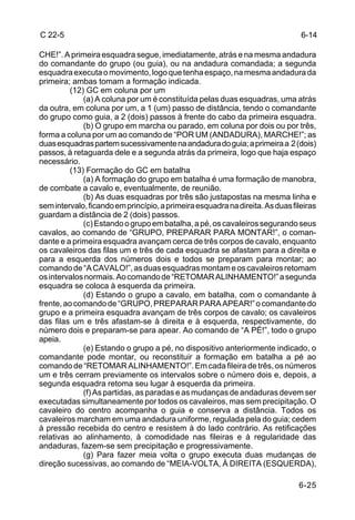 C 22-5                                                                          6-14

CHE!”. A primeira esquadra segue, imediatamente, atrás e na mesma andadura
do comandante do grupo (ou guia), ou na andadura comandada; a segunda
esquadra executa o movimento, logo que tenha espaço, na mesma andadura da
primeira; ambas tomam a formação indicada.
         (12) GC em coluna por um
             (a) A coluna por um é constituída pelas duas esquadras, uma atrás
da outra, em coluna por um, a 1 (um) passo de distância, tendo o comandante
do grupo como guia, a 2 (dois) passos à frente do cabo da primeira esquadra.
             (b) O grupo em marcha ou parado, em coluna por dois ou por três,
forma a coluna por um ao comando de “POR UM (ANDADURA), MARCHE!”; as
duas esquadras partem sucessivamente na andadura do guia; a primeira a 2 (dois)
passos, à retaguarda dele e a segunda atrás da primeira, logo que haja espaço
necessário.
         (13) Formação do GC em batalha
             (a) A formação do grupo em batalha é uma formação de manobra,
de combate a cavalo e, eventualmente, de reunião.
             (b) As duas esquadras por três são justapostas na mesma linha e
sem intervalo, ficando em princípio, a primeira esquadra na direita. As duas fileiras
guardam a distância de 2 (dois) passos.
             (c) Estando o grupo em batalha, a pé, os cavaleiros segurando seus
cavalos, ao comando de “GRUPO, PREPARAR PARA MONTAR!”, o coman-
dante e a primeira esquadra avançam cerca de três corpos de cavalo, enquanto
os cavaleiros das filas um e três de cada esquadra se afastam para a direita e
para a esquerda dos números dois e todos se preparam para montar; ao
comando de “A CAVALO!”, as duas esquadras montam e os cavaleiros retomam
os intervalos normais. Ao comando de “RETOMAR ALINHAMENTO!” a segunda
esquadra se coloca à esquerda da primeira.
             (d) Estando o grupo a cavalo, em batalha, com o comandante à
frente, ao comando de “GRUPO, PREPARAR PARA APEAR!” o comandante do
grupo e a primeira esquadra avançam de três corpos de cavalo; os cavaleiros
das filas um e três afastam-se à direita e à esquerda, respectivamente, do
número dois e preparam-se para apear. Ao comando de “A PÉ!”, todo o grupo
apeia.
             (e) Estando o grupo a pé, no dispositivo anteriormente indicado, o
comandante pode montar, ou reconstituir a formação em batalha a pé ao
comando de “RETOMAR ALINHAMENTO!”. Em cada fileira de três, os números
um e três cerram previamente os intervalos sobre o número dois e, depois, a
segunda esquadra retoma seu lugar à esquerda da primeira.
             (f) As partidas, as paradas e as mudanças de andaduras devem ser
executadas simultaneamente por todos os cavaleiros, mas sem precipitação. O
cavaleiro do centro acompanha o guia e conserva a distância. Todos os
cavaleiros marcham em uma andadura uniforme, regulada pela do guia; cedem
à pressão recebida do centro e resistem à do lado contrário. As retificações
relativas ao alinhamento, à comodidade nas fileiras e à regularidade das
andaduras, fazem-se sem precipitação e progressivamente.
             (g) Para fazer meia volta o grupo executa duas mudanças de
direção sucessivas, ao comando de “MEIA-VOLTA, À DIREITA (ESQUERDA),

                                                                               6-25
 