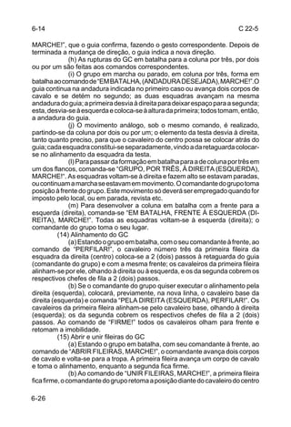6-14                                                                      C 22-5

MARCHE!”, que o guia confirma, fazendo o gesto correspondente. Depois de
terminada a mudança de direção, o guia indica a nova direção.
               (h) As rupturas do GC em batalha para a coluna por três, por dois
ou por um são feitas aos comandos correspondentes.
               (i) O grupo em marcha ou parado, em coluna por três, forma em
batalha ao comando de “EM BATALHA, (ANDADURA DESEJADA), MARCHE!”.O
guia continua na andadura indicada no primeiro caso ou avança dois corpos de
cavalo e se detém no segundo; as duas esquadras avançam na mesma
andadura do guia; a primeira desvia à direita para deixar espaço para a segunda;
esta, desvia-se à esquerda e coloca-se à altura da primeira; todos tomam, então,
a andadura do guia.
               (j) O movimento análogo, sob o mesmo comando, é realizado,
partindo-se da coluna por dois ou por um; o elemento da testa desvia à direita,
tanto quanto preciso, para que o cavaleiro do centro possa se colocar atrás do
guia; cada esquadra constitui-se separadamente, vindo a da retaguarda colocar-
se no alinhamento da esquadra da testa.
               (l) Para passar da formação em batalha para a de coluna por três em
um dos flancos, comanda-se “GRUPO, POR TRÊS, À DIREITA (ESQUERDA),
MARCHE!“. As esquadras voltam-se à direita e fazem alto se estavam paradas,
ou continuam a marcha se estavam em movimento. O comandante do grupo toma
posição à frente do grupo. Este movimento só deverá ser empregado quando for
imposto pelo local, ou em parada, revista etc.
               (m) Para desenvolver a coluna em batalha com a frente para a
esquerda (direita), comanda-se “EM BATALHA, FRENTE À ESQUERDA (DI-
REITA), MARCHE!”. Todas as esquadras voltam-se à esquerda (direita); o
comandante do grupo toma o seu lugar.
          (14) Alinhamento do GC
               (a) Estando o grupo em batalha, com o seu comandante à frente, ao
comando de “PERFILAR!”, o cavaleiro número três da primeira fileira da
esquadra da direita (centro) coloca-se a 2 (dois) passos à retaguarda do guia
(comandante do grupo) e com a mesma frente; os cavaleiros da primeira fileira
alinham-se por ele, olhando à direita ou à esquerda, e os da segunda cobrem os
respectivos chefes de fila a 2 (dois) passos.
               (b) Se o comandante do grupo quiser executar o alinhamento pela
direita (esquerda), colocará, previamente, na nova linha, o cavaleiro base da
direita (esquerda) e comanda “PELA DIREITA (ESQUERDA), PERFILAR!”. Os
cavaleiros da primeira fileira alinham-se pelo cavaleiro base, olhando à direita
(esquerda); os da segunda cobrem os respectivos chefes de fila a 2 (dois)
passos. Ao comando de “FIRME!” todos os cavaleiros olham para frente e
retomam a imobilidade.
          (15) Abrir e unir fileiras do GC
               (a) Estando o grupo em batalha, com seu comandante à frente, ao
comando de “ABRIR FILEIRAS, MARCHE!”, o comandante avança dois corpos
de cavalo e volta-se para a tropa. A primeira fileira avança um corpo de cavalo
e toma o alinhamento, enquanto a segunda fica firme.
               (b) Ao comando de “UNIR FILEIRAS, MARCHE!”, a primeira fileira
fica firme, o comandante do grupo retoma a posição diante do cavaleiro do centro

6-26
 