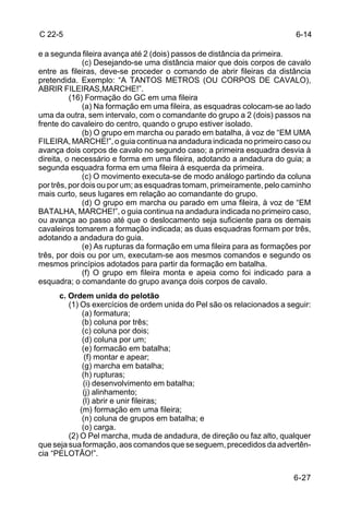 C 22-5                                                                   6-14

e a segunda fileira avança até 2 (dois) passos de distância da primeira.
              (c) Desejando-se uma distância maior que dois corpos de cavalo
entre as fileiras, deve-se proceder o comando de abrir fileiras da distância
pretendida. Exemplo: “A TANTOS METROS (OU CORPOS DE CAVALO),
ABRIR FILEIRAS,MARCHE!”.
          (16) Formação do GC em uma fileira
              (a) Na formação em uma fileira, as esquadras colocam-se ao lado
uma da outra, sem intervalo, com o comandante do grupo a 2 (dois) passos na
frente do cavaleiro do centro, quando o grupo estiver isolado.
              (b) O grupo em marcha ou parado em batalha, à voz de “EM UMA
FILEIRA, MARCHE!”, o guia continua na andadura indicada no primeiro caso ou
avança dois corpos de cavalo no segundo caso; a primeira esquadra desvia à
direita, o necessário e forma em uma fileira, adotando a andadura do guia; a
segunda esquadra forma em uma fileira à esquerda da primeira.
              (c) O movimento executa-se de modo análogo partindo da coluna
por três, por dois ou por um; as esquadras tomam, primeiramente, pelo caminho
mais curto, seus lugares em relação ao comandante do grupo.
              (d) O grupo em marcha ou parado em uma fileira, à voz de “EM
BATALHA, MARCHE!”, o guia continua na andadura indicada no primeiro caso,
ou avança ao passo até que o deslocamento seja suficiente para os demais
cavaleiros tomarem a formação indicada; as duas esquadras formam por três,
adotando a andadura do guia.
              (e) As rupturas da formação em uma fileira para as formações por
três, por dois ou por um, executam-se aos mesmos comandos e segundo os
mesmos princípios adotados para partir da formação em batalha.
              (f) O grupo em fileira monta e apeia como foi indicado para a
esquadra; o comandante do grupo avança dois corpos de cavalo.
      c. Ordem unida do pelotão
         (1) Os exercícios de ordem unida do Pel são os relacionados a seguir:
              (a) formatura;
              (b) coluna por três;
              (c) coluna por dois;
              (d) coluna por um;
              (e) formacão em batalha;
               (f) montar e apear;
              (g) marcha em batalha;
              (h) rupturas;
              (i) desenvolvimento em batalha;
              (j) alinhamento;
              (l) abrir e unir fileiras;
             (m) formação em uma fileira;
              (n) coluna de grupos em batalha; e
              (o) carga.
         (2) O Pel marcha, muda de andadura, de direção ou faz alto, qualquer
que seja sua formação, aos comandos que se seguem, precedidos da advertên-
cia “PELOTÃO!”.


                                                                         6-27
 