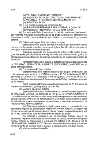 6-14                                                                   C 22-5

              (a) “PELOTÃO, EM FRENTE, MARCHE!”.
              (b) “PELOTÃO, AO PASSO (TROTE,,GALOPE),MARCHE!”.
              (c) “PELOTÃO, À DIREITA(ESQUERDA),MARCHE!”.
              (d) “PELOTÃO, ALTO!”.
          (3) O Pel monta e apeia aos comandos de:
              (a) “PELOTÃO,PREPARAR PARA MONTAR, A CAVALO!”;
              (b) “PELOTÃO, PREPARAR PARA APEAR, A PÉ!”.
          (4) Formatura do Pel - A formatura do pelotão realiza-se obedecendo
aos mesmos princípios e comandos que a do grupo. Executa-se, normalmente,
em coluna por três e, eventualmente, em batalha ou em coluna de grupos em
batalha.
          (5) Pel em coluna por três, por dois ou por um
              (a) O pelotão em coluna por três, em coluna por dois ou em coluna
por um, monta, apeia, marcha, muda de direção e faz alto, de acordo com os
princípios já estabelecidos para o grupo.
              (b) A boa execução dos exercícios de ordem unida nestas forma-
ções depende, principalmente, da regularidade das andaduras do guia e da
atenção contínua de todos os cavaleiros, evitando-se as mudanças bruscas de
andadura.
              (c) Nas formações em coluna, o pelotão faz meia volta ao comando
de “PELOTÃO, MEIA-VOLTA, À DIREITA (ESQUERDA), MARCHE!“ ou ao
gesto correspondente.
          (6) Formação do Pel em batalha
              (a) Na formação em batalha do pelotão os grupos, em batalha, são
colocados na mesma linha; o 1º GC no centro, o 2º GC à direita e o 3º GC à
esquerda. O Cmt do 3º GC enquadra o Pel à esquerda. Os Cmt do 1º e 2º GC
formam à direita de seus grupos. A frente normal do Pel em batalha é da ordem
de 20 metros.
              (b) O cavaleiro Nº 3 da esquadra de fuzileiros do 1º GC serve de
homem-base e fica a 2 (dois) passos do Cmt Pel.
          (7) Montar e apear em batalha
              (a) O pelotão estando em batalha e os cavaleiros a pé, segurando
os respectivos cavalos, ao comando de “PREPARAR PARA MONTAR!”, o
comandante e as esquadras ímpares avançam três corpos de cavalo; os demais
cavaleiros não se movem. Ao comando de “A CAVALO!” o pelotão monta como
foi indicado para a escola do grupo; reconstitui-se a formação, ao comando de
“RETOMAR O ALINHAMENTO!”.
              (b) Estando o pelotão a cavalo, para apear, o comandante e as
esquadras ímpares ao comando de “PREPARAR PARA APEAR!” avançam três
corpos de cavalo; os demais cavaleiros não se movem e o pelotão apeia à voz
de “A PÉ!”, de acordo com as indicações da escola do grupo.
              (c) Estando o pelotão a pé, na formação anterior, isto é, as
esquadras ímpares avançadas de três corpos de cavalo, o comandante pode
mandar montar ou reconstituir a formação em batalha a pé, dando a voz de
“RETOMAR O ALINHAMENTO!”. Em cada fileira de três os cavaleiros unem-se
primeiramente ao número dois e, depois, o pelotão forma em duas fileiras.
          (8) Marcha em batalha do Pel

6-28
 
