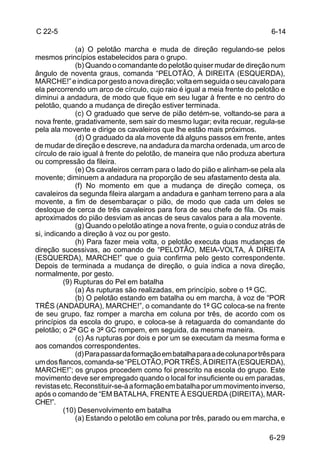 C 22-5                                                                        6-14

              (a) O pelotão marcha e muda de direção regulando-se pelos
mesmos princípios estabelecidos para o grupo.
              (b) Quando o comandante do pelotão quiser mudar de direção num
ângulo de noventa graus, comanda “PELOTÃO, À DIREITA (ESQUERDA),
MARCHE!” e indica por gesto a nova direção; volta em seguida o seu cavalo para
ela percorrendo um arco de círculo, cujo raio é igual a meia frente do pelotão e
diminui a andadura, de modo que fique em seu lugar à frente e no centro do
pelotão, quando a mudança de direção estiver terminada.
              (c) O graduado que serve de pião detém-se, voltando-se para a
nova frente, gradativamente, sem sair do mesmo lugar; evita recuar, regula-se
pela ala movente e dirige os cavaleiros que lhe estão mais próximos.
              (d) O graduado da ala movente dá alguns passos em frente, antes
de mudar de direção e descreve, na andadura da marcha ordenada, um arco de
círculo de raio igual à frente do pelotão, de maneira que não produza abertura
ou compressão da fileira.
              (e) Os cavaleiros cerram para o lado do pião e alinham-se pela ala
movente; diminuem a andadura na proporção de seu afastamento desta ala.
              (f) No momento em que a mudança de direção começa, os
cavaleiros da segunda fileira alargam a andadura e ganham terreno para a ala
movente, a fim de desembaraçar o pião, de modo que cada um deles se
desloque de cerca de três cavaleiros para fora de seu chefe de fila. Os mais
aproximados do pião desviam as ancas de seus cavalos para a ala movente.
              (g) Quando o pelotão atinge a nova frente, o guia o conduz atrás de
si, indicando a direção à voz ou por gesto.
              (h) Para fazer meia volta, o pelotão executa duas mudanças de
direção sucessivas, ao comando de “PELOTÃO, MEIA-VOLTA, À DIREITA
(ESQUERDA), MARCHE!” que o guia confirma pelo gesto correspondente.
Depois de terminada a mudança de direção, o guia indica a nova direção,
normalmente, por gesto.
          (9) Rupturas do Pel em batalha
              (a) As rupturas são realizadas, em princípio, sobre o 1º GC.
              (b) O pelotão estando em batalha ou em marcha, à voz de “POR
TRÊS (ANDADURA), MARCHE!”, o comandante do 1º GC coloca-se na frente
de seu grupo, faz romper a marcha em coluna por três, de acordo com os
princípios da escola do grupo, e coloca-se à retaguarda do comandante do
pelotão; o 2º GC e 3º GC rompem, em seguida, da mesma maneira.
              (c) As rupturas por dois e por um se executam da mesma forma e
aos comandos correspondentes.
              (d) Para passar da formação em batalha para a de coluna por três para
um dos flancos, comanda-se “PELOTÃO, POR TRÊS, À DIREITA (ESQUERDA),
MARCHE!”; os grupos procedem como foi prescrito na escola do grupo. Este
movimento deve ser empregado quando o local for insuficiente ou em paradas,
revistas etc. Reconstituir-se-á a formação em batalha por um movimento inverso,
após o comando de “EM BATALHA, FRENTE À ESQUERDA (DIREITA), MAR-
CHE!”.
          (10) Desenvolvimento em batalha
              (a) Estando o pelotão em coluna por três, parado ou em marcha, e

                                                                             6-29
 