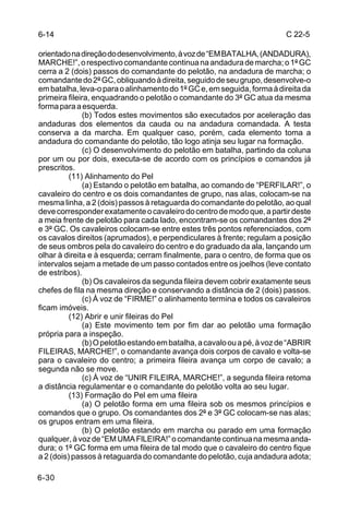 6-14                                                                      C 22-5

orientado na direção do desenvolvimento, à voz de “EM BATALHA, (ANDADURA),
MARCHE!”, o respectivo comandante continua na andadura de marcha; o 1º GC
cerra a 2 (dois) passos do comandante do pelotão, na andadura de marcha; o
comandante do 2º GC, obliquando à direita, seguido de seu grupo, desenvolve-o
em batalha, leva-o para o alinhamento do 1º GC e, em seguida, forma à direita da
primeira fileira, enquadrando o pelotão o comandante do 3º GC atua da mesma
forma para a esquerda.
               (b) Todos estes movimentos são executados por aceleração das
andaduras dos elementos da cauda ou na andadura comandada. A testa
conserva a da marcha. Em qualquer caso, porém, cada elemento toma a
andadura do comandante do pelotão, tão logo atinja seu lugar na formação.
               (c) O desenvolvimento do pelotão em batalha, partindo da coluna
por um ou por dois, executa-se de acordo com os princípios e comandos já
prescritos.
          (11) Alinhamento do Pel
               (a) Estando o pelotão em batalha, ao comando de “PERFILAR!”, o
cavaleiro do centro e os dois comandantes de grupo, nas aIas, colocam-se na
mesma linha, a 2 (dois) passos à retaguarda do comandante do pelotão, ao qual
deve corresponder exatamente o cavaleiro do centro de modo que, a partir deste
a meia frente de pelotão para cada lado, encontram-se os comandantes dos 2º
e 3º GC. Os cavaleiros colocam-se entre estes três pontos referenciados, com
os cavalos direitos (aprumados), e perpendiculares à frente; regulam a posição
de seus ombros pela do cavaleiro do centro e do graduado da ala, lançando um
olhar à direita e à esquerda; cerram finalmente, para o centro, de forma que os
intervalos sejam a metade de um passo contados entre os joelhos (leve contato
de estribos).
               (b) Os cavaleiros da segunda fileira devem cobrir exatamente seus
chefes de fila na mesma direção e conservando a distância de 2 (dois) passos.
               (c) À voz de “FIRME!” o alinhamento termina e todos os cavaleiros
ficam imóveis.
          (12) Abrir e unir fileiras do Pel
               (a) Este movimento tem por fim dar ao pelotão uma formação
própria para a inspeção.
               (b) O pelotão estando em batalha, a cavalo ou a pé, à voz de “ABRIR
FILEIRAS, MARCHE!”, o comandante avança dois corpos de cavalo e volta-se
para o cavaleiro do centro; a primeira fileira avança um corpo de cavalo; a
segunda não se move.
               (c) À voz de “UNIR FILEIRA, MARCHE!”, a segunda fileira retoma
a distância regulamentar e o comandante do pelotão volta ao seu lugar.
          (13) Formação do Pel em uma fileira
               (a) O pelotão forma em uma fileira sob os mesmos princípios e
comandos que o grupo. Os comandantes dos 2º e 3º GC colocam-se nas alas;
os grupos entram em uma fileira.
               (b) O pelotão estando em marcha ou parado em uma formação
qualquer, à voz de “EM UMA FlLEIRA!” o comandante continua na mesma anda-
dura; o 1º GC forma em uma fileira de tal modo que o cavaleiro do centro fique
a 2 (dois) passos à retaguarda do comandante do pelotão, cuja andadura adota;

6-30
 