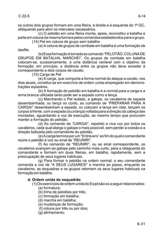 C 22-5                                                                    6-14

os outros dois grupos formam em uma fileira, à direita e à esquerda do 1º GC,
obliquando para abrir os intervalos necessários.
             (c) O pelotão em uma fileira monta, apeia, reconstitui a batalha e
parte em coluna da mesma forma e pelos comandos estabelecidos para o grupo.
         (14) Pel em coluna de grupo sem batalha
             (a) A coluna de grupos de combate em batalha é uma formação de
desfile.
             (b) Essa formação é tomada ao comando “PELOTÃO, COLUNA DE
GRUPOS EM BATALHA, MARCHE!”. Os grupos de combate em batalha
colocam-se, sucessivamente, a uma distância variável com o objetivo da
formação; em princípio, a distância entre os grupos não deve exceder à
correspondente a dois corpos de cavalo.
         (15) Carga de Pel
             (a) A carga, que comporta a forma normal do ataque a cavalo, nos
dias atuais, constitui-se em exercício de ordem unida empregado em demons-
trações eqüestres.
             (b) A formação do pelotão em batalha é a normal para a carga e a
arma branca utilizada tanto pode ser a espada como a lança.
             (c) Marchando o Pel isolado, a galope, os cavaleiros de espada
desembainhada, ou lança no conto, ao comando de “PREPARAR PARA A
CARGA!” desembainham a espada, ou colocam a lança em riste, lançam os
corpos à frente, com a espada (ou a lança) voltada para a direção da cabeça das
montadas, aguardando a voz de execução, ao mesmo tempo que procuram
manter a formação do pelotão.
             (d) Ao comando de “CARGA!”, repetido a viva voz por todos os
cavaleiros, cada qual alarga o galope o mais possível, sem perder a coesão e a
direção balizada pelo comandante do pelotão.
             (e) A carga termina por um “Entrevero” ao fim do qual o comandante
reúne o pelotão à voz ou sinal de “REUNIR!”.
             (f) Ao comando de “REUNIR!”, ou ao sinal correspondente, os
cavaleiros avançam ao galope pelo caminho mais curto, para a retaguarda do
comandante e formam em duas fileiras, em batalha, rapidamente, sem a
preocupação de seus lugares habituais.
             (g) Para formar o pelotão na ordem normal, o seu comandante
comanda a voz de “A SEUS LUGARES!” e marcha ao passo, enquanto os
cavaleiros, as esquadras e os grupos retomam os seus lugares habituais na
formação em batalha.
      d. Ordem unida do esquadrão
         (1) Os exercícios de ordem unida do Esqd são os a seguir relacionados:
             (a) formatura;
             (b) linha de pelotões por três;
             (c) formação em batalha;
             (d) marcha em batalha;
             (e) mudanças de formação;
              (f) coluna por três ou por dois;
             (g) alinhamento;


                                                                          6-31
 