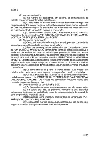 C 22-5                                                                    6-14

         (7) Marcha em batalha
             (a) Na marcha do esquadrão, em batalha, os comandantes de
pelotão conservam os intervalos e distâncias.
             (b) O esquadrão na marcha em batalha pode mudar de direção em
pequenos ângulos, conforme gesto feito pelo seu comandante ou por indicação
de um novo ponto de direção. As andaduras são modificadas de modo a manter-
se o alinhamento do esquadrão durante a conversão.
             (c) O esquadrão em batalha executa um deslocamento lateral ou
faz meia-volta ao comando de “PELOTÕES À DIREITA (ESQUERDA), ou MEIA-
VOLTA, À DIREITA (ESQUERDA), MARCHE!”.
         (8) Mudanças de formação
             (a) O esquadrão muda de formação orientado pelo seu comandante
seguido pelo pelotão da testa (unidade de direção).
             (b) Para formar o esquadrão, em batalha, seu comandante coman-
da “EM BATALHA, MARCHE!”. O comandante continua parado ou conserva a
andadura, se estiver em marcha, imitado pelo pelotão da testa; os demais
pelotões tomam a andadura superior ou aceleram, até atingirem seus lugares na
formação em batalha. Pode comandar, também, “EM BATALHA, (ANDADURA),
MARCHE!”. Neste caso, o comandante regula o movimento do pelotão da testa
segundo o fim que deseja atingir, fazendo aumentar ou diminuir a andadura
conforme seja necessário; os demais pelotões tomam ou conservam a andadura
comandada.
             (c) Os comandantes de pelotão deverão colocar suas frações em
batalha antes de tomarem seus lugares no esquadrão, quando em batalha.
             (d) O esquadrão pode desenvolver-se em batalha para um determi-
nado lado ao comando de “EM BATALHA, FRENTE À DIREITA (ESQUERDA),
(ANDADURA), MARCHE!”. As frações do esquadrão procedem como está
prescrito nas respectivas escolas.
         (9) Coluna por três ou por dois (Fig 6-27)
             (a) As formações de marcha são as colunas por três ou por dois.
             (b) Na coluna por três, os pelotões, colocam-se uns atrás dos
outros, sem distâncias, ou na distância prescrita pelo comandante do esquadrão
que, em princípio, marcha à testa.
             (c) O esquadrão forma em coluna por três (dois) ao comando de “POR
TRÊS (DOIS), (ANDADURA), MARCHE!”.
             (d) O esquadrão marcha em coluna de estrada por três ou por dois,
segundo as mesmas regras estabelecidas para o pelotão.




                                                                          6-35
 