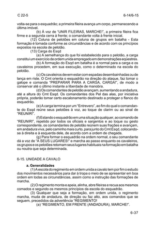 C 22-5                                                                6-14/6-15

volta-se para o esquadrão; a primeira fileira avança um corpo, permanecendo a
última imóvel.
              (b) À voz de “UNIR FILEIRAS, MARCHE!”, a primeira fileira fica
firme e a segunda cerra à frente; o comandante volta à frente inicial.
          (12) Coluna de pelotões em coluna de grupos em batalha - Esta
formação é tomada conforme as circunstâncias e de acordo com os princípios
expostos na escola de pelotão.
          (13) Carga do Esqd
              (a) A semelhança do que foi estabelecido para o pelotão, a carga
constitui um exercício de ordem unida empregado em demonstrações eqüestres.
              (b) A formação do Esqd em batalha é a normal para a carga e os
cavaleiros procedem, em sua execução, como o determinado na escola do
pelotão.
              (c) Os cavaleiros devem estar com espadas desembainhadas ou de
lança em riste. O Cmt orienta o esquadrão na direção do ataque, faz tomar o
galope e comanda “PREPARAR PARA A CARGA, CARGA!”, de modo a
conservar até o último instante a liberdade de manobra.
              (d) Os comandantes de pelotão avançam, aumentando a andadura,
até a altura do Cmt Esqd. Os comandantes dos Pel das alas, por iniciativa
própria, poderão tomar certo escalonamento destinado a proteger o flanco do
esquadrão.
              (e) A carga termina por um “Entrevero”, ao fim do qual o comandan-
te do Esqd reúne seus pelotões à voz, ao toque de clarim ou ao sinal de
“REUNIR!”.
              (f) Estando o esquadrão em uma situação qualquer, ao comando de
“REUNIR!”, repetido por todos os oficiais e sargentos e ao toque ou gesto
correspondente, os comandantes de pelotão reúnem suas frações e avançam,
em andadura viva, pelo caminho mais curto, para junto do Cmt Esqd, colocando-
se à direita e à esquerda dele, de acordo com a ordem de chegada.
              (g) Para formar o esquadrão na ordem normal, o seu comandante
dá a voz de “A SEUS LUGARES!” e marcha ao passo enquanto os cavaleiros,
os grupos e os pelotões retomam seus lugares habituais na formação em batalha
ou noutra que seja determinada.

6-15. UNIDADE A CAVALO
     a. Generalidades
        (1) A escola do regimento em ordem unida a cavalo tem por fim o estudo
dos movimentos necessários para dar à tropa o meio de se apresentar em boa
ordem em todas as circunstâncias, assim como a instrução das formações de
marcha.
        (2) O regimento monta e apeia, alinha, abre fileiras e recua aos mesmos
comados e segundo os mesmos princípios da escola do esquadrão.
        (3) Qualquer que seja a formação, em ordem unida, o regimento
marcha, muda de andadura, de direção ou faz alto, aos comandos que se
seguem, precedidos da advertência “REGIMENTO!
            (a) “REGIMENTO, EM FRENTE (ANDADURA), MARCHE!”.

                                                                           6-37
 