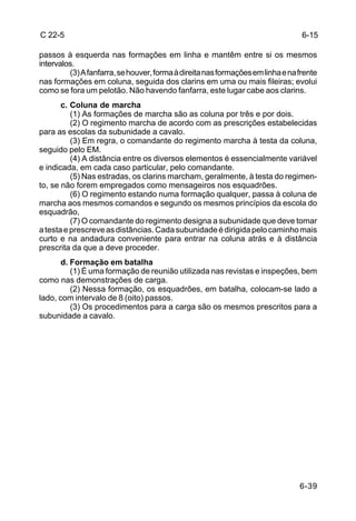 C 22-5                                                                           6-15

passos à esquerda nas formações em linha e mantêm entre si os mesmos
intervalos.
         (3) A fanfarra, se houver, forma à direita nas formações em linha e na frente
nas formações em coluna, seguida dos clarins em uma ou mais fileiras; evolui
como se fora um pelotão. Não havendo fanfarra, este lugar cabe aos clarins.
       c. Coluna de marcha
          (1) As formações de marcha são as coluna por três e por dois.
          (2) O regimento marcha de acordo com as prescrições estabelecidas
para as escolas da subunidade a cavalo.
          (3) Em regra, o comandante do regimento marcha à testa da coluna,
seguido pelo EM.
          (4) A distância entre os diversos elementos é essencialmente variável
e indicada, em cada caso particular, pelo comandante.
          (5) Nas estradas, os clarins marcham, geralmente, à testa do regimen-
to, se não forem empregados como mensageiros nos esquadrões.
          (6) O regimento estando numa formação qualquer, passa à coluna de
marcha aos mesmos comandos e segundo os mesmos princípios da escola do
esquadrão,
          (7) O comandante do regimento designa a subunidade que deve tomar
a testa e prescreve as distâncias. Cada subunidade é dirigida pelo caminho mais
curto e na andadura conveniente para entrar na coluna atrás e à distância
prescrita da que a deve proceder.
       d. Formação em batalha
          (1) É uma formação de reunião utilizada nas revistas e inspeções, bem
como nas demonstrações de carga.
          (2) Nessa formação, os esquadrões, em batalha, colocam-se lado a
lado, com intervalo de 8 (oito) passos.
          (3) Os procedimentos para a carga são os mesmos prescritos para a
subunidade a cavalo.




                                                                                6-39
 