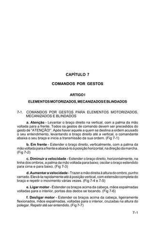 C 22-5




                                CAPÍTULO 7

                       COMANDOS POR GESTOS

                                   ARTIGO l
         ELEMENTOS MOTORIZADOS, MECANIZADOS E BLINDADOS

7-1. COMANDOS POR GESTOS PARA ELEMENTOS MOTORIZADOS,
     MECANIZADOS E BLINDADOS
      a. Atenção - Levantar o braço direito na vertical, com a palma da mão
voltada para a frente. Todos os gestos de comando devem ser precedidos do
gesto de “ATENÇÃO!”. Após haver aquele a quem se destina a ordem acusado
o seu entendimento, levantando o braço direito até a vertical, o comandante
abaixa o seu braço e inicia a transmissão da sua ordem. (Fig 7-1)
      b. Em frente - Estender o braço direito, verticalmente, com a palma da
mão voltada para a frente e abaixá-lo à posição horizontal, na direção da marcha.
(Fig 7-2)
       c. Diminuir a velocidade - Estender o braço direito, horizontalmente, na
linha dos ombros, a palma da mão voltada para baixo; oscilar o braço estendido
para cima e para baixo. (Fig 7-3)
      d. Aumentar a velocidade - Trazer a mão direita à altura do ombro, punho
cerrado. Elevá-la rapidamente até à posição vertical, com extensão completa do
braço e repetir o movimento várias vezes. (Fig 7-4 e 7-5)
      e. Ligar motor - Estender os braços acima da cabeça, mãos espalmadas
voltadas para o interior, pontas dos dedos se tocando. (Fig 7-6)
       f. Desligar motor - Estender os braços acima da cabeça, ligeiramente
flexionados, mãos espalmadas, voltadas para o interior, cruzadas na altura do
polegar. Repetir até ser entendido. (Fig 7-7)

                                                                             7-1
 