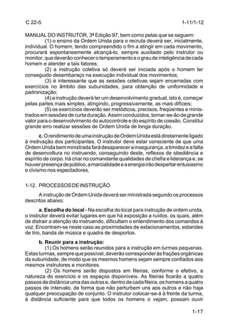 C 22-5                                                                 1-11/1-12

MANUAL DO INSTRUTOR, 3ª Edição 97, bem como pelas que se seguem:
         (1) o ensino da Ordem Unida para o recruta deverá ser, inicialmente,
individual. O homem, tendo compreendido o fim a atingir em cada movimento,
procurará espontaneamente alcançá-lo, sempre auxiliado pelo instrutor ou
monitor, que deverão conhecer o temperamento e o grau de inteligência de cada
homem e atender a tais fatores;
         (2) a instrução coletiva só deverá ser iniciada após o homem ter
conseguido desembaraço na execução individual dos movimentos;
         (3) é interessante que as sessões coletivas sejam encerradas com
exercícios no âmbito das subunidades, para obtenção de uniformidade e
padronização;
         (4) a instrução deverá ter um desenvolvimento gradual, isto é, começar
pelas partes mais simples, atingindo, progressivamente, as mais difíceis;
         (5) os exercícios deverão ser metódicos, precisos, freqüentes e minis-
trados em sessões de curta duração. Assim conduzidos, tornar-se-ão de grande
valor para o desenvolvimento do autocontrole e do espírito de coesão. Constitui
grande erro realizar sessões de Ordem Unida de longa duração.
       c. O rendimento de uma instrução de Ordem Unida está diretamente ligado
à motivação dos participantes. O instrutor deve estar consciente de que uma
Ordem Unida bem ministrada fará desaparecer a insegurança, a timidez e a falta
de desenvoltura no instruendo, conseguindo deste, reflexos de obediência e
espírito de corpo. Irá criar no comandante qualidades de chefia e liderança e, se
houver presença de público, a marcialidade e a energia irão despertar entusiasmo
e civismo nos espectadores.

1-12. PROCESSOS DE INSTRUÇÃO
      A instrução de Ordem Unida deverá ser ministrada segundo os processos
descritos abaixo:
       a. Escolha do local - Na escolha do local para instrução de ordem unida,
o instrutor deverá evitar lugares em que há exposição a ruídos, os quais, além
de distrair a atenção do instruendo, dificultam o entendimento dos comandos à
voz. Encontram-se neste caso as proximidades de estacionamentos, estandes
de tiro, banda de música e quadra de desportos.
      b. Reunir para a instrução:
         (1) Os homens serão reunidos para a instrução em turmas pequenas.
Estas turmas, sempre que possível, deverão corresponder às frações orgânicas
da subunidade, de modo que os mesmos homens sejam sempre confiados aos
mesmos instrutores e monitores.
         (2) Os homens serão dispostos em fileiras, conforme o efetivo, a
natureza do exercício e os espaços disponíveis. As fileiras ficarão a quatro
passos de distância uma das outras e, dentro de cada fileira, os homens a quatro
passos de intervalo, de forma que não perturbem uns aos outros e não haja
qualquer preocupação de conjunto. O instrutor colocar-se-á à frente da turma,
à distância suficiente para que todos os homens o vejam, possam ouvir

                                                                           1-17
 