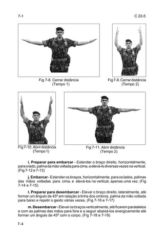 7-1                                                                        C 22-5




             Fig 7-8. Cerrar distância                    Fig 7-9. Cerrar distância
                      (Tempo 1)                                    (Tempo 2)




Fig 7-10. Abrir distância                   Fig 7-11. Abrir distância
          (Tempo 1)                                  (Tempo 2)

       i. Preparar para embarcar - Estender o braço direito, horizontalmente,
para o lado, palma da mão voltada para cima, e elevá-lo diversas vezes na vertical.
(Fig 7-12 e 7-13)
      j. Embarcar - Estender os braços, horizontalmente, para os lados, palmas
das mãos voltadas para cima, e elevá-los na vertical, apenas uma vez. (Fig
7-14 e 7-15)
      l. Preparar para desembarcar - Elevar o braço direito, lateralmente, até
formar um ângulo de 45º em relação à linha dos ombros, palma da mão voltada
para baixo e repetir o gesto várias vezes. (Fig 7-16 e 7-17)
     m. Desembarcar - Elevar os braços verticalmente, até ficarem paralalelos
e com as palmas das mãos para fora e a seguir abaixá-los energicamente até
formar um ângulo de 45º com o corpo. (Fig 7-18 e 7-19)

7-4
 