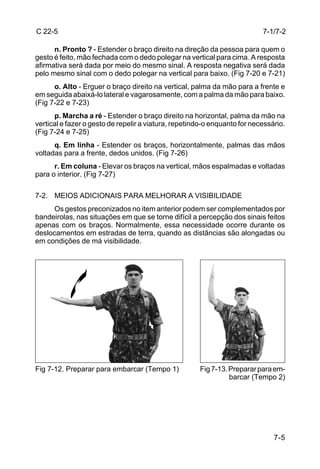 C 22-5                                                                     7-1/7-2

      n. Pronto ? - Estender o braço direito na direção da pessoa para quem o
gesto é feito, mão fechada com o dedo polegar na vertical para cima. A resposta
afirmativa será dada por meio do mesmo sinal. A resposta negativa será dada
pelo mesmo sinal com o dedo polegar na vertical para baixo. (Fig 7-20 e 7-21)
      o. Alto - Erguer o braço direito na vertical, palma da mão para a frente e
em seguida abaixá-lo lateral e vagarosamente, com a palma da mão para baixo.
(Fig 7-22 e 7-23)
      p. Marcha a ré - Estender o braço direito na horizontal, palma da mão na
vertical e fazer o gesto de repelir a viatura, repetindo-o enquanto for necessário.
(Fig 7-24 e 7-25)
      q. Em linha - Estender os braços, horizontalmente, palmas das mãos
voltadas para a frente, dedos unidos. (Fig 7-26)
      r. Em coluna - Elevar os braços na vertical, mãos espalmadas e voltadas
para o interior. (Fig 7-27)

7-2. MEIOS ADICIONAIS PARA MELHORAR A VISIBILIDADE
      Os gestos preconizados no item anterior podem ser complementados por
bandeirolas, nas situações em que se torne difícil a percepção dos sinais feitos
apenas com os braços. Normalmente, essa necessidade ocorre durante os
deslocamentos em estradas de terra, quando as distâncias são alongadas ou
em condições de má visibilidade.




Fig 7-12. Preparar para embarcar (Tempo 1)            Fig 7-13. Preparar para em-
                                                                barcar (Tempo 2)




                                                                               7-5
 